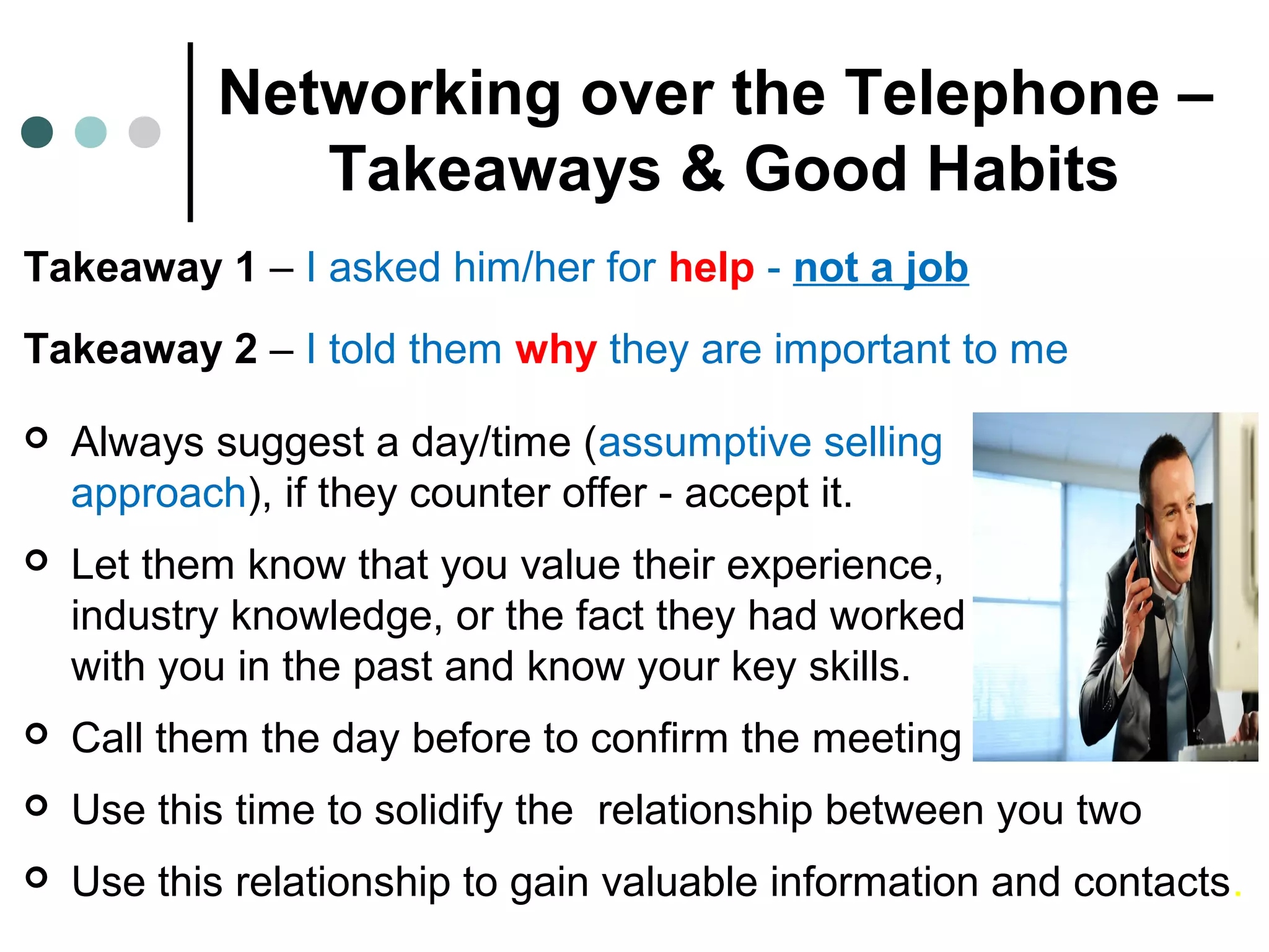 Networking over the Telephone –
Takeaways & Good Habits
Takeaway 1 – I asked him/her for help - not a job
Takeaway 2 – I told them why they are important to me
 Always suggest a day/time (assumptive selling
approach), if they counter offer - accept it.
 Let them know that you value their experience,
industry knowledge, or the fact they had worked
with you in the past and know your key skills.
 Call them the day before to confirm the meeting
 Use this time to solidify the relationship between you two
 Use this relationship to gain valuable information and contacts.
 