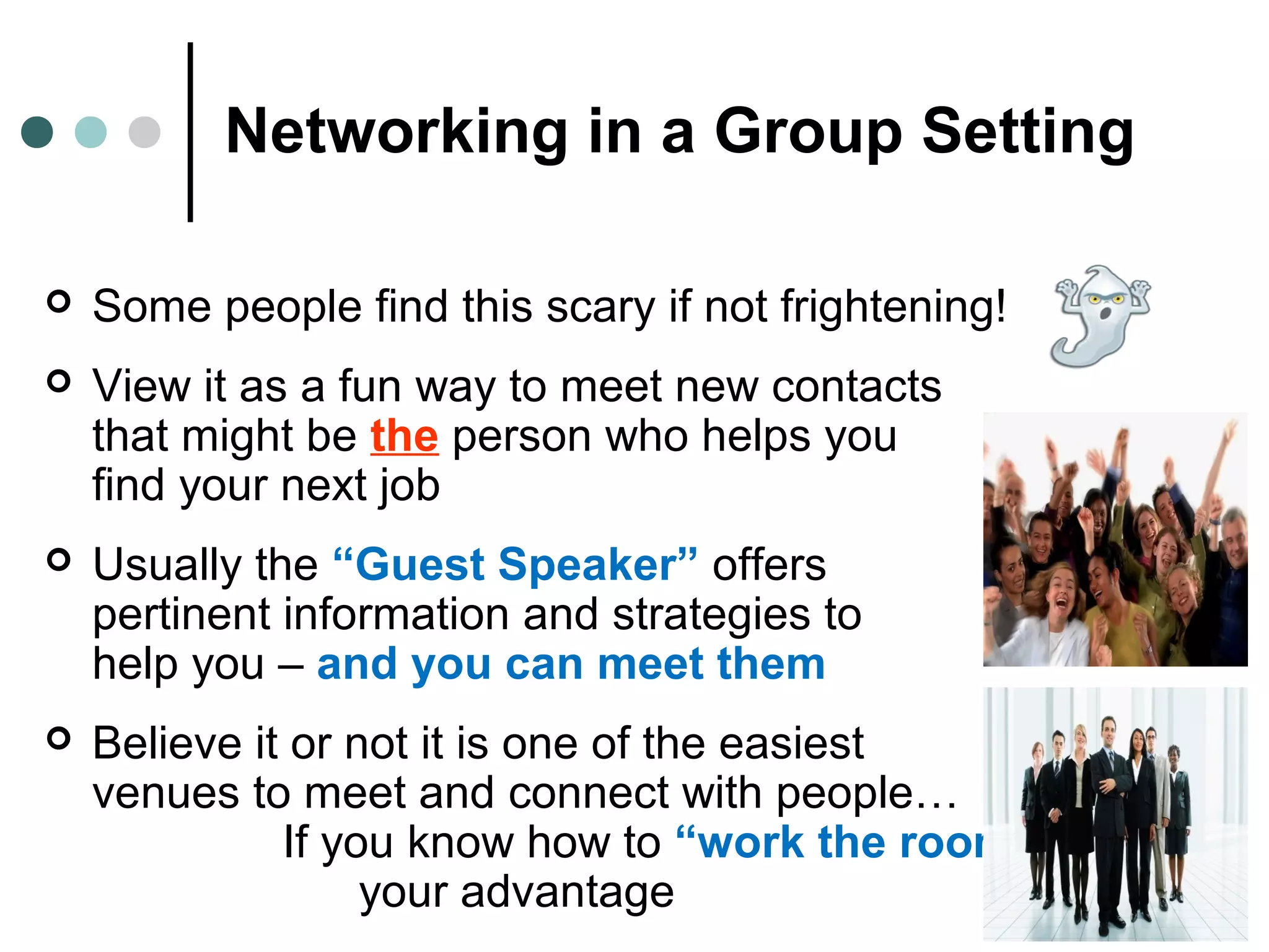 Networking in a Group Setting
 Some people find this scary if not frightening!
 View it as a fun way to meet new contacts
that might be the person who helps you
find your next job
 Usually the “Guest Speaker” offers
pertinent information and strategies to
help you – and you can meet them
 Believe it or not it is one of the easiest
venues to meet and connect with people…
If you know how to “work the room” to
your advantage
 