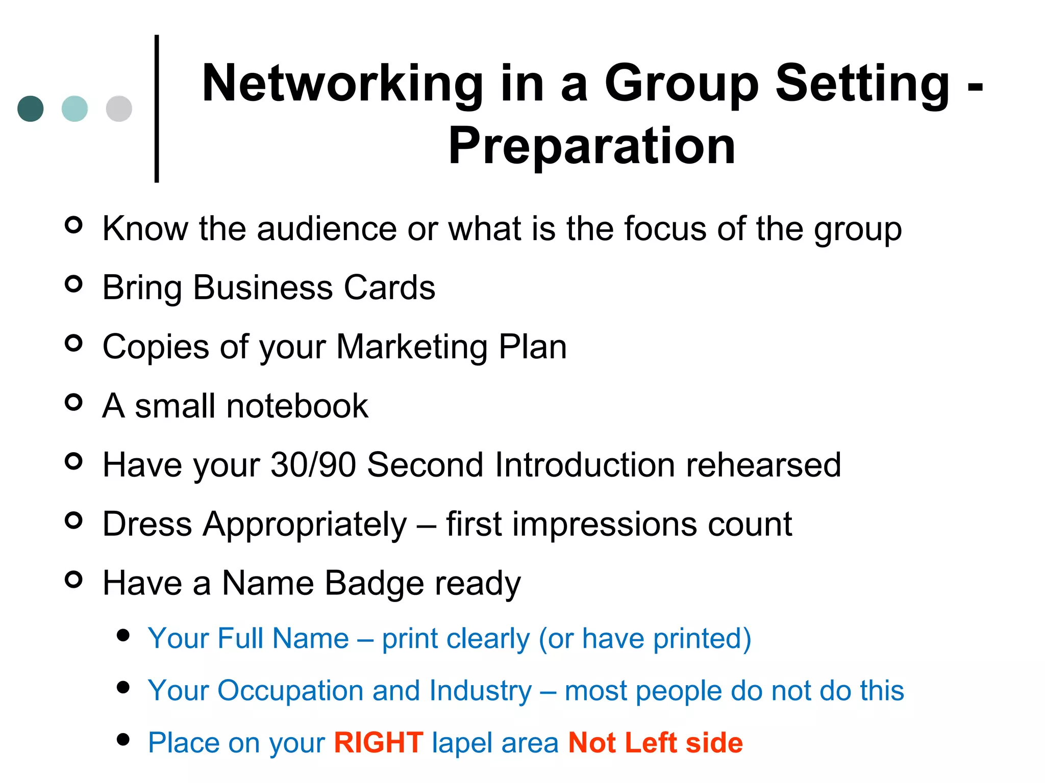 Networking in a Group Setting -
Preparation
 Know the audience or what is the focus of the group
 Bring Business Cards
 Copies of your Marketing Plan
 A small notebook
 Have your 30/90 Second Introduction rehearsed
 Dress Appropriately – first impressions count
 Have a Name Badge ready
 Your Full Name – print clearly (or have printed)
 Your Occupation and Industry – most people do not do this
 Place on your RIGHT lapel area Not Left side
 