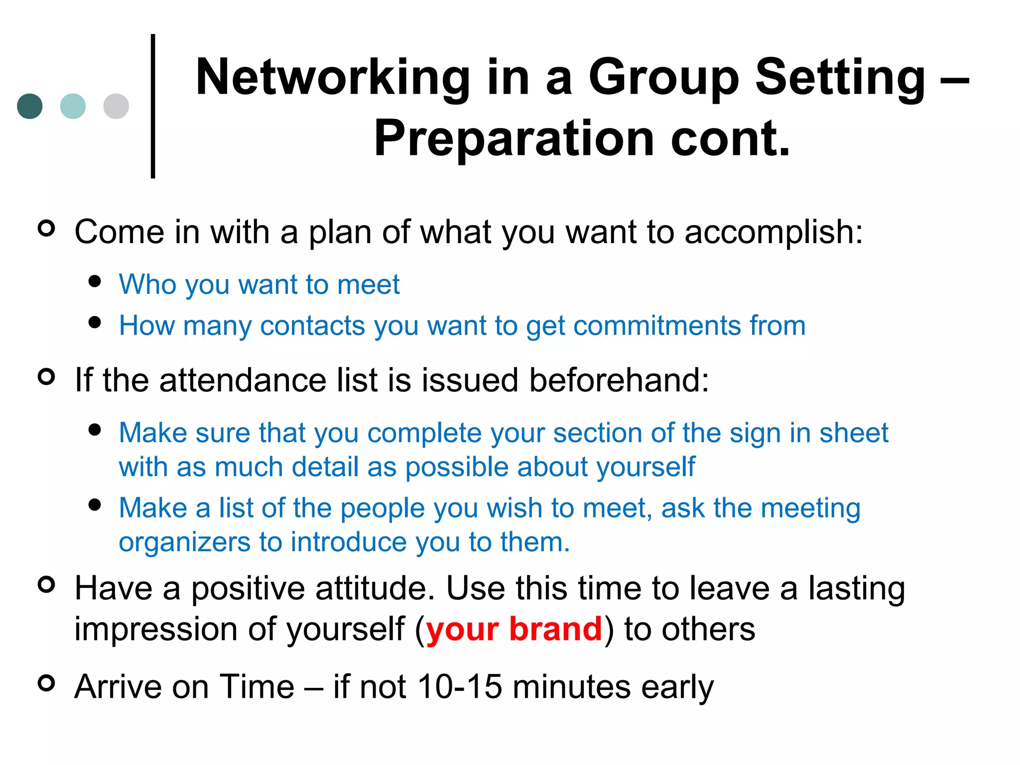 Networking in a Group Setting –
Preparation cont.
 Come in with a plan of what you want to accomplish:
 Who you want to meet
 How many contacts you want to get commitments from
 If the attendance list is issued beforehand:
 Make sure that you complete your section of the sign in sheet
with as much detail as possible about yourself
 Make a list of the people you wish to meet, ask the meeting
organizers to introduce you to them.
 Have a positive attitude. Use this time to leave a lasting
impression of yourself (your brand) to others
 Arrive on Time – if not 10-15 minutes early
 