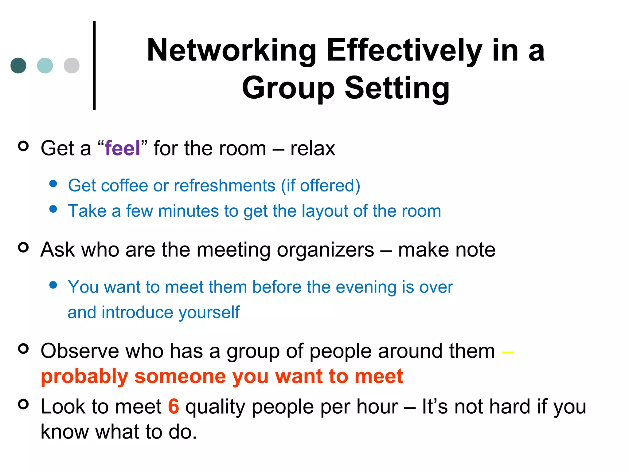 Networking Effectively in a
Group Setting
 Get a “feel” for the room – relax
 Get coffee or refreshments (if offered)
 Take a few minutes to get the layout of the room
 Ask who are the meeting organizers – make note
 You want to meet them before the evening is over
and introduce yourself
 Observe who has a group of people around them –
probably someone you want to meet
 Look to meet 6 quality people per hour – It’s not hard if you
know what to do.
 