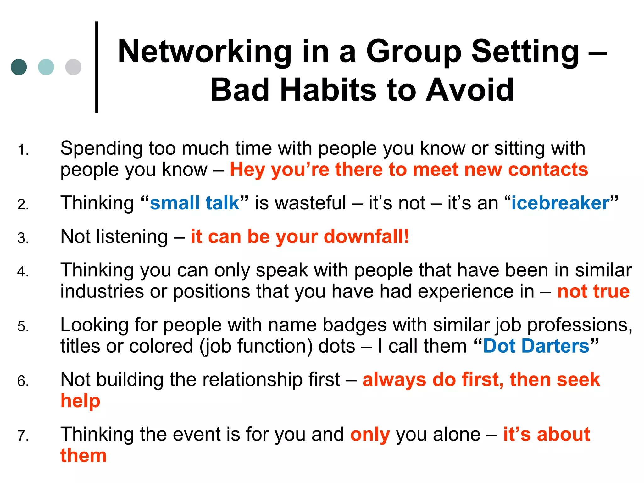 Networking in a Group Setting –
Bad Habits to Avoid
1. Spending too much time with people you know or sitting with
people you know – Hey you’re there to meet new contacts
2. Thinking “small talk” is wasteful – it’s not – it’s an “icebreaker”
3. Not listening – it can be your downfall!
4. Thinking you can only speak with people that have been in similar
industries or positions that you have had experience in – not true
5. Looking for people with name badges with similar job professions,
titles or colored (job function) dots – I call them “Dot Darters”
6. Not building the relationship first – always do first, then seek
help
7. Thinking the event is for you and only you alone – it’s about
them
 