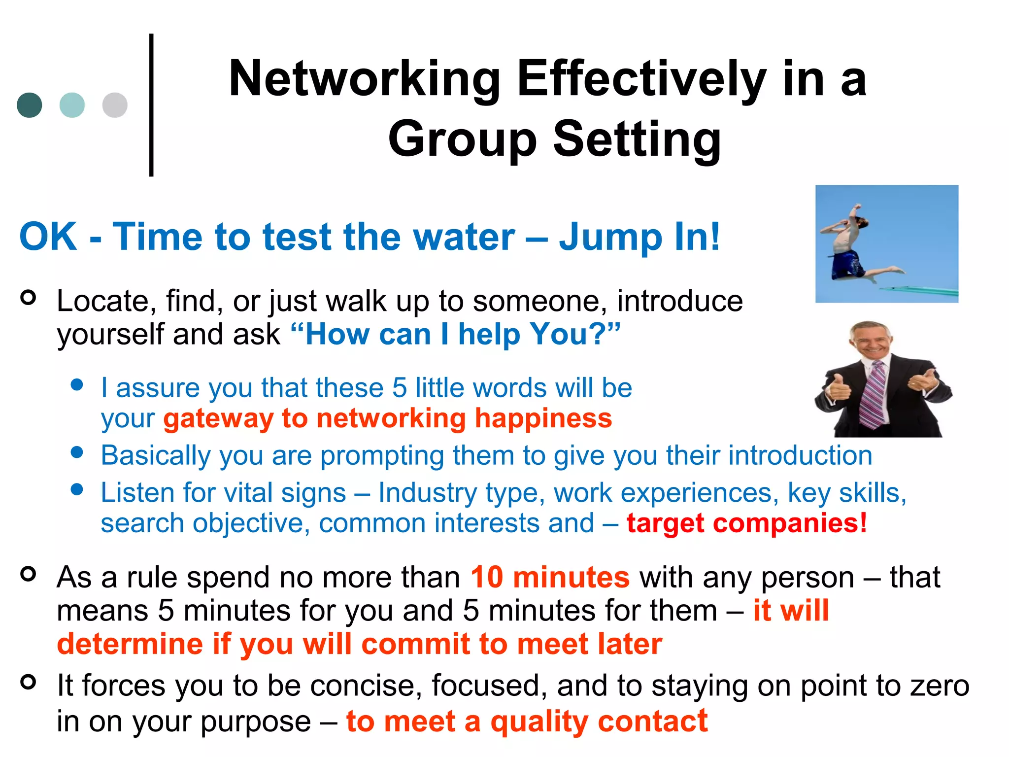 Networking Effectively in a
Group Setting
OK - Time to test the water – Jump In!
 Locate, find, or just walk up to someone, introduce
yourself and ask “How can I help You?”
 I assure you that these 5 little words will be
your gateway to networking happiness
 Basically you are prompting them to give you their introduction
 Listen for vital signs – Industry type, work experiences, key skills,
search objective, common interests and – target companies!
 As a rule spend no more than 10 minutes with any person – that
means 5 minutes for you and 5 minutes for them – it will
determine if you will commit to meet later
 It forces you to be concise, focused, and to staying on point to zero
in on your purpose – to meet a quality contact
 