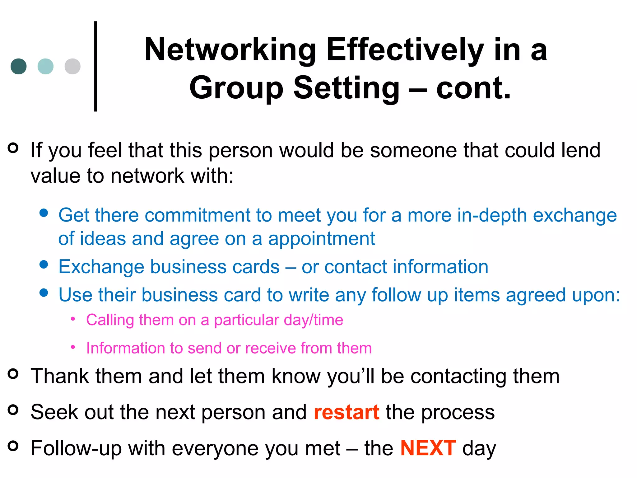 Networking Effectively in a
Group Setting – cont.
 If you feel that this person would be someone that could lend
value to network with:
 Get there commitment to meet you for a more in-depth exchange
of ideas and agree on a appointment
 Exchange business cards – or contact information
 Use their business card to write any follow up items agreed upon:
• Calling them on a particular day/time
• Information to send or receive from them
 Thank them and let them know you’ll be contacting them
 Seek out the next person and restart the process
 Follow-up with everyone you met – the NEXT day
 