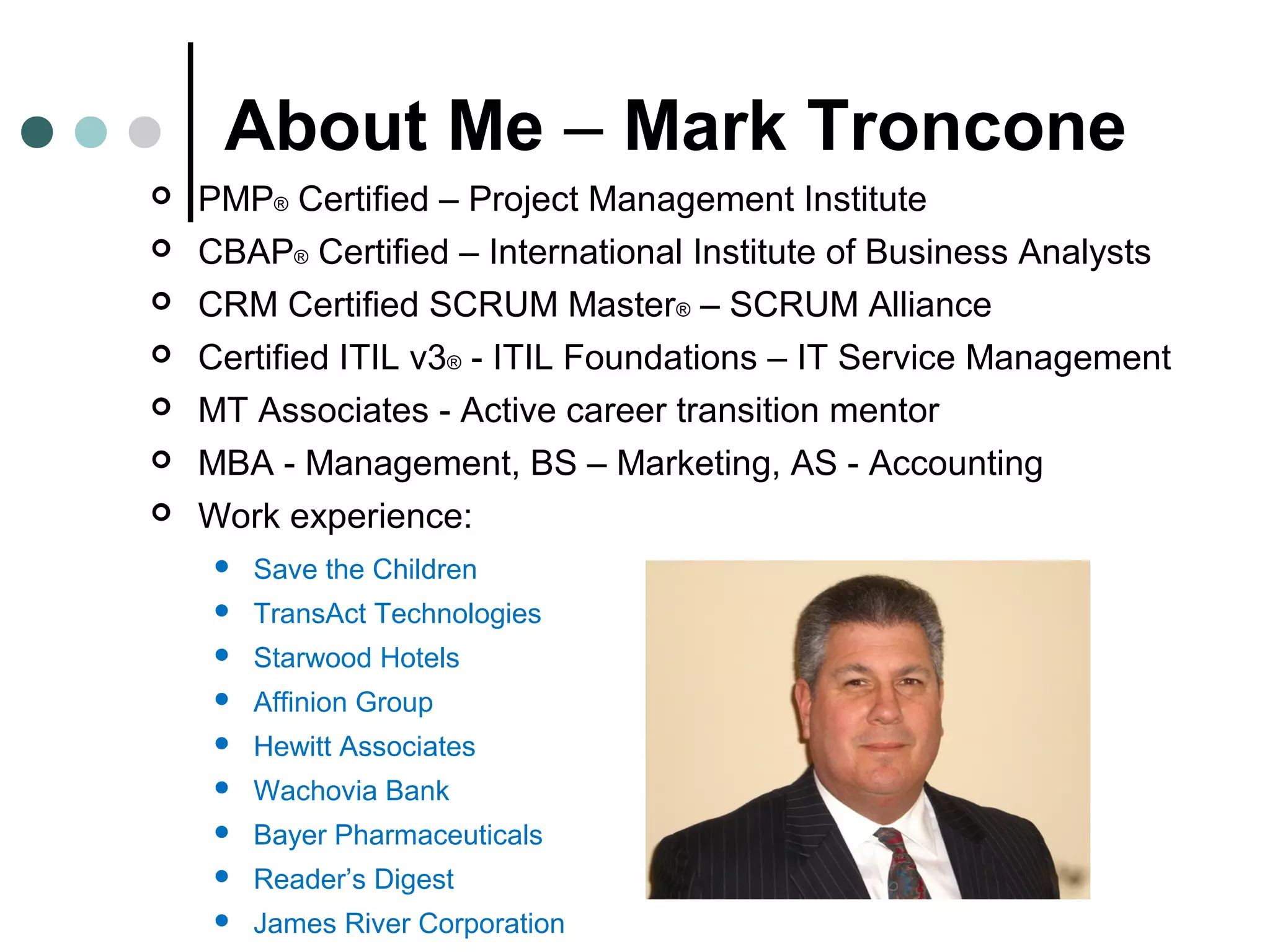 About Me – Mark Troncone
 PMP® Certified – Project Management Institute
 CBAP® Certified – International Institute of Business Analysts
 CRM Certified SCRUM Master® – SCRUM Alliance
 Certified ITIL v3® - ITIL Foundations – IT Service Management
 MT Associates - Active career transition mentor
 MBA - Management, BS – Marketing, AS - Accounting
 Work experience:
 Save the Children
 TransAct Technologies
 Starwood Hotels
 Affinion Group
 Hewitt Associates
 Wachovia Bank
 Bayer Pharmaceuticals
 Reader’s Digest
 James River Corporation
 