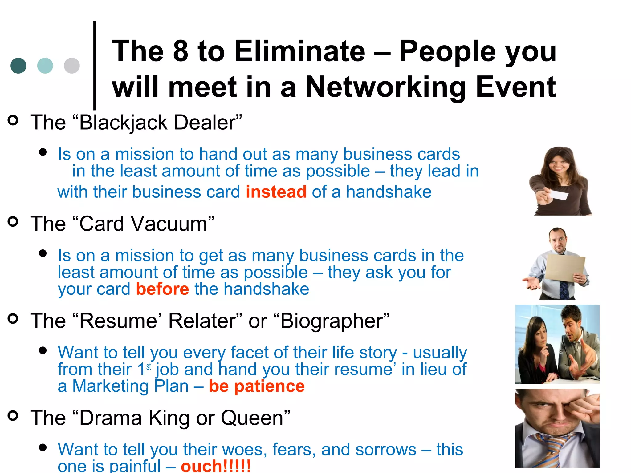 The 8 to Eliminate – People you
will meet in a Networking Event
 The “Blackjack Dealer”
 Is on a mission to hand out as many business cards
in the least amount of time as possible – they lead in
with their business card instead of a handshake
 The “Card Vacuum”
 Is on a mission to get as many business cards in the
least amount of time as possible – they ask you for
your card before the handshake
 The “Resume’ Relater” or “Biographer”
 Want to tell you every facet of their life story - usually
from their 1st
job and hand you their resume’ in lieu of
a Marketing Plan – be patience
 The “Drama King or Queen”
 Want to tell you their woes, fears, and sorrows – this
one is painful – ouch!!!!!
 