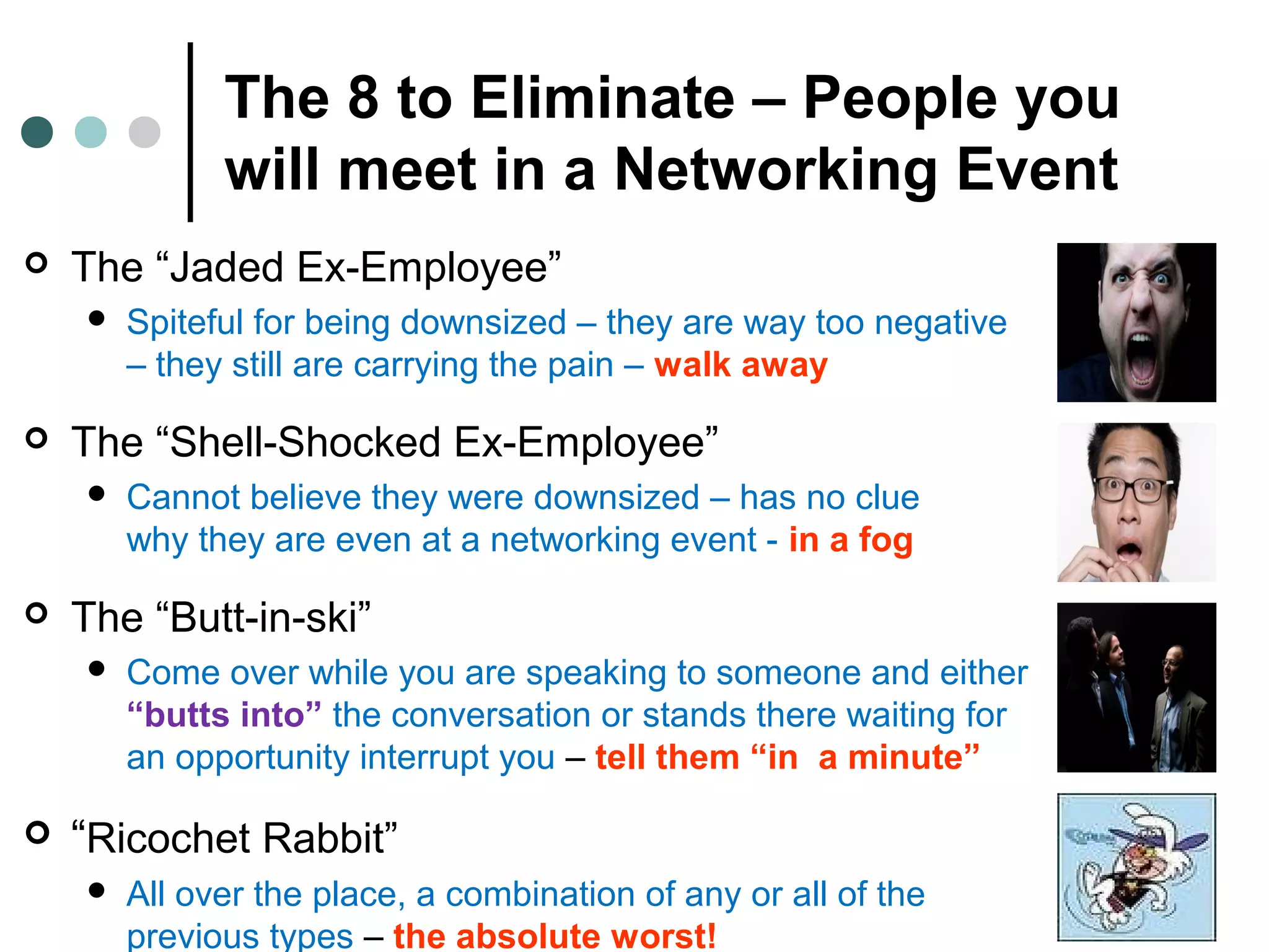 The 8 to Eliminate – People you
will meet in a Networking Event
 The “Jaded Ex-Employee”
 Spiteful for being downsized – they are way too negative
– they still are carrying the pain – walk away
 The “Shell-Shocked Ex-Employee”
 Cannot believe they were downsized – has no clue
why they are even at a networking event - in a fog
 The “Butt-in-ski”
 Come over while you are speaking to someone and either
“butts into” the conversation or stands there waiting for
an opportunity interrupt you – tell them “in a minute”
 “Ricochet Rabbit”
 All over the place, a combination of any or all of the
previous types – the absolute worst!
 