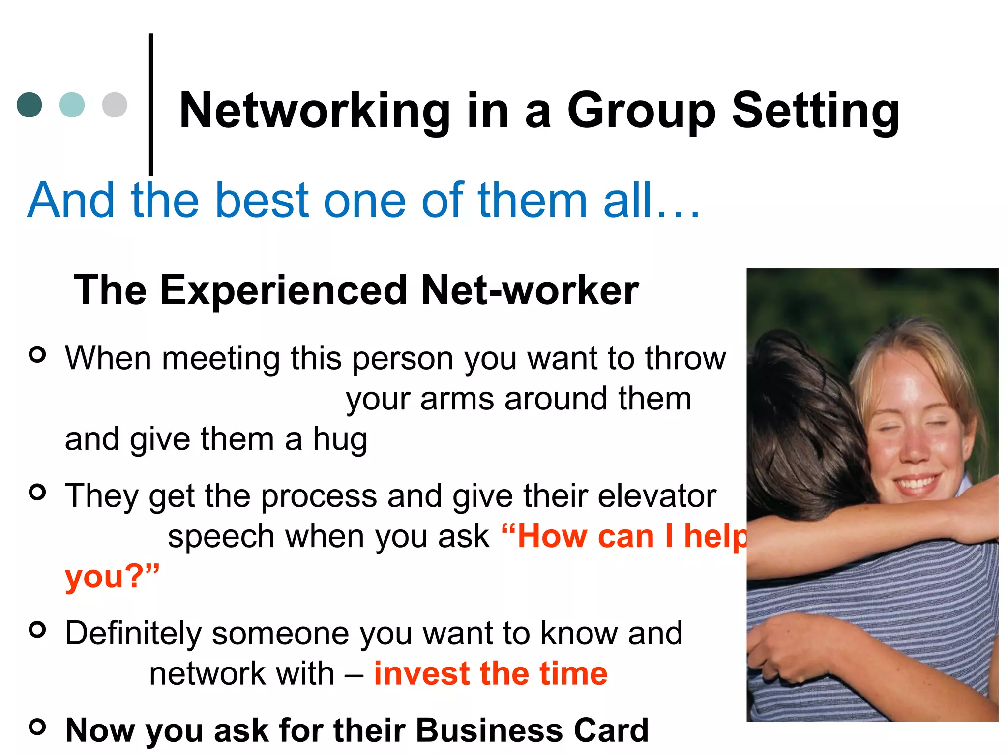 Networking in a Group Setting
And the best one of them all…
The Experienced Net-worker
 When meeting this person you want to throw
your arms around them
and give them a hug
 They get the process and give their elevator
speech when you ask “How can I help
you?”
 Definitely someone you want to know and
network with – invest the time
 Now you ask for their Business Card
 