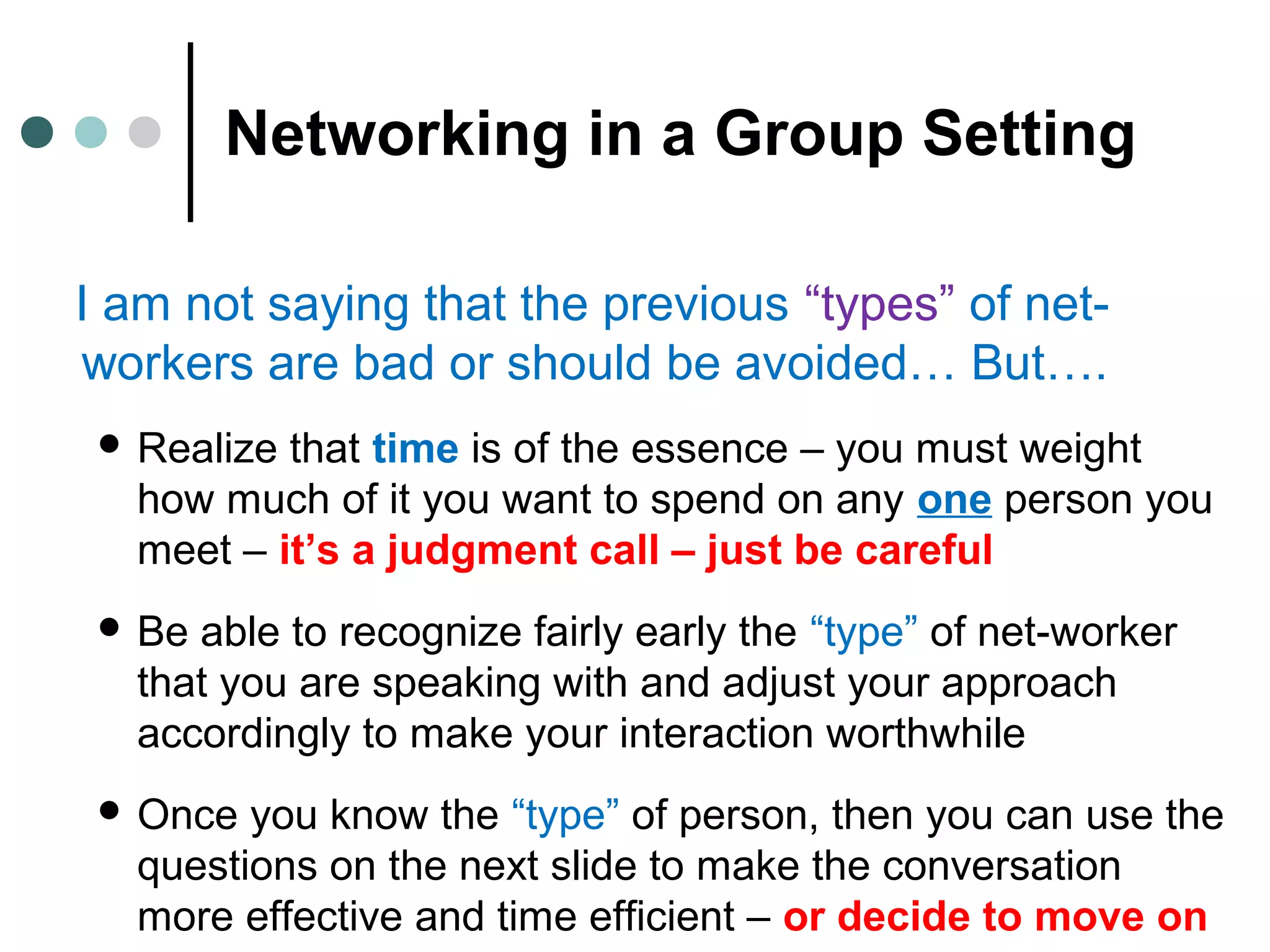 Networking in a Group Setting
I am not saying that the previous “types” of net-
workers are bad or should be avoided… But….
 Realize that time is of the essence – you must weight
how much of it you want to spend on any one person you
meet – it’s a judgment call – just be careful
 Be able to recognize fairly early the “type” of net-worker
that you are speaking with and adjust your approach
accordingly to make your interaction worthwhile
 Once you know the “type” of person, then you can use the
questions on the next slide to make the conversation
more effective and time efficient – or decide to move on
 