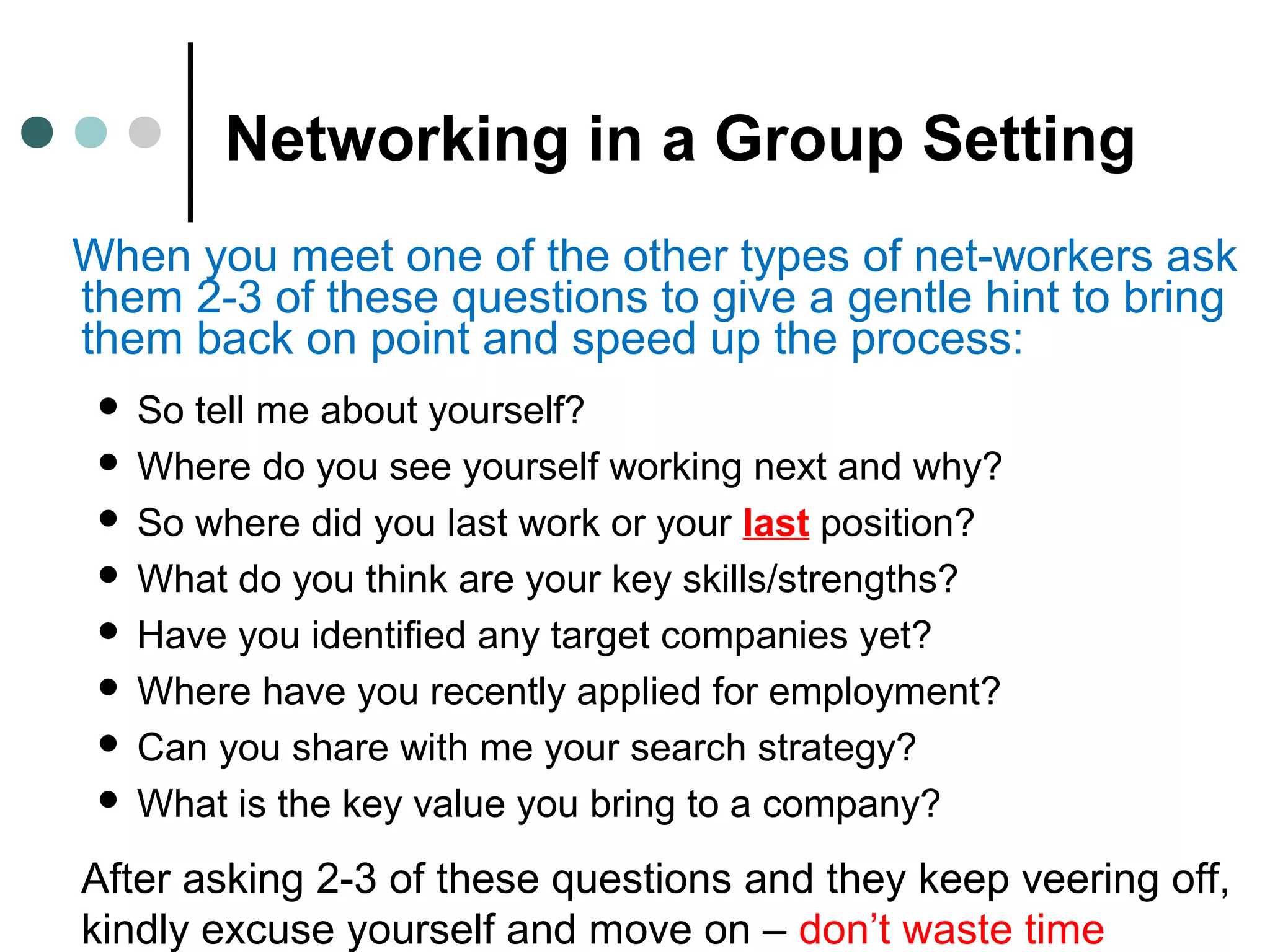 Networking in a Group Setting
When you meet one of the other types of net-workers ask
them 2-3 of these questions to give a gentle hint to bring
them back on point and speed up the process:
 So tell me about yourself?
 Where do you see yourself working next and why?
 So where did you last work or your last position?
 What do you think are your key skills/strengths?
 Have you identified any target companies yet?
 Where have you recently applied for employment?
 Can you share with me your search strategy?
 What is the key value you bring to a company?
After asking 2-3 of these questions and they keep veering off,
kindly excuse yourself and move on – don’t waste time
 