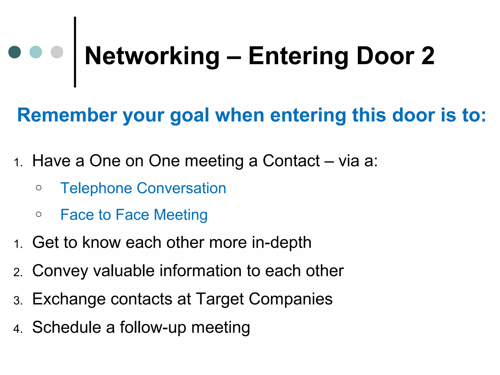 Networking – Entering Door 2
Remember your goal when entering this door is to:
1. Have a One on One meeting a Contact – via a:
o Telephone Conversation
o Face to Face Meeting
1. Get to know each other more in-depth
2. Convey valuable information to each other
3. Exchange contacts at Target Companies
4. Schedule a follow-up meeting
 