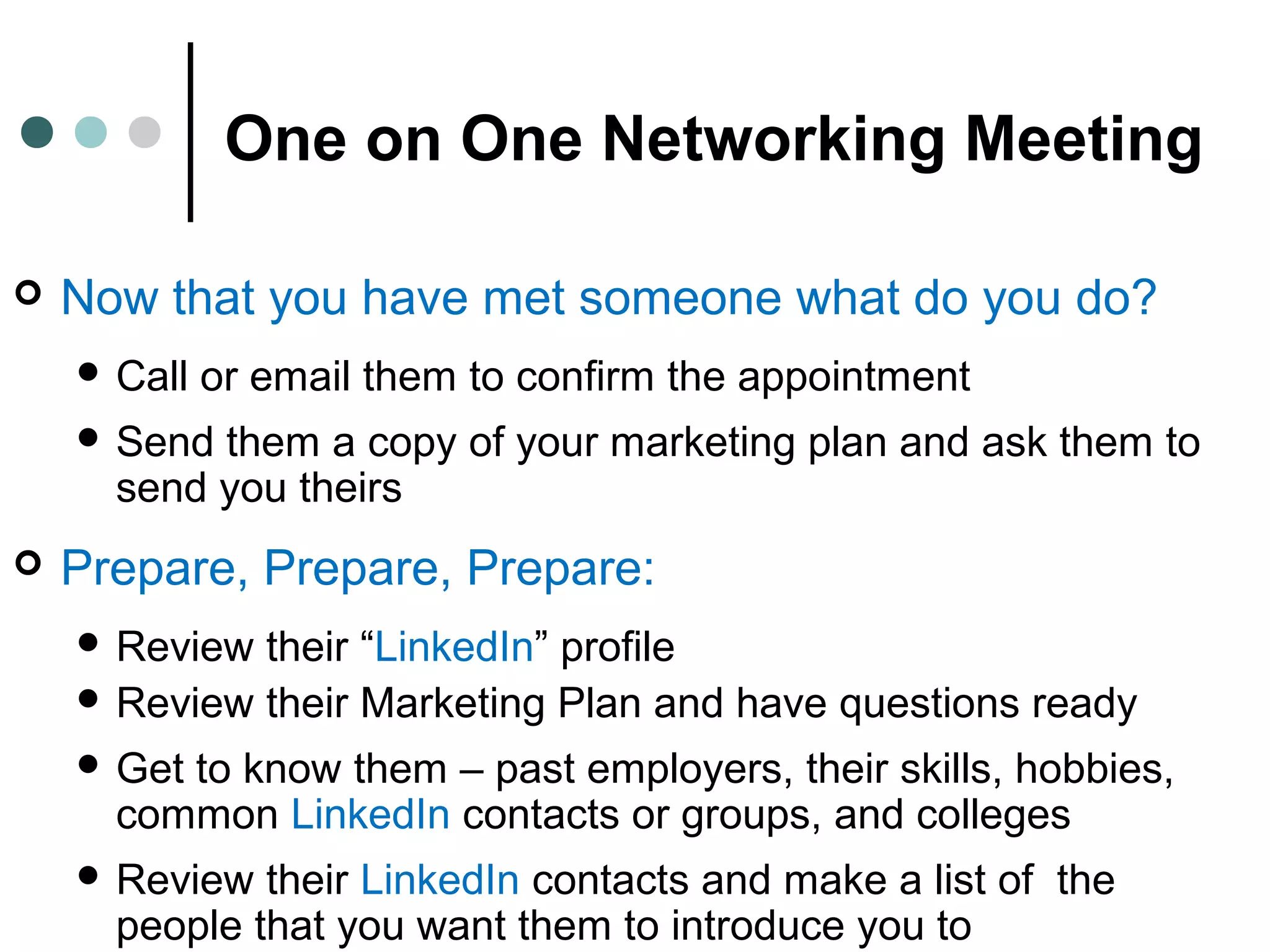 One on One Networking Meeting
 Now that you have met someone what do you do?
 Call or email them to confirm the appointment
 Send them a copy of your marketing plan and ask them to
send you theirs
 Prepare, Prepare, Prepare:
 Review their “LinkedIn” profile
 Review their Marketing Plan and have questions ready
 Get to know them – past employers, their skills, hobbies,
common LinkedIn contacts or groups, and colleges
 Review their LinkedIn contacts and make a list of the
people that you want them to introduce you to
 