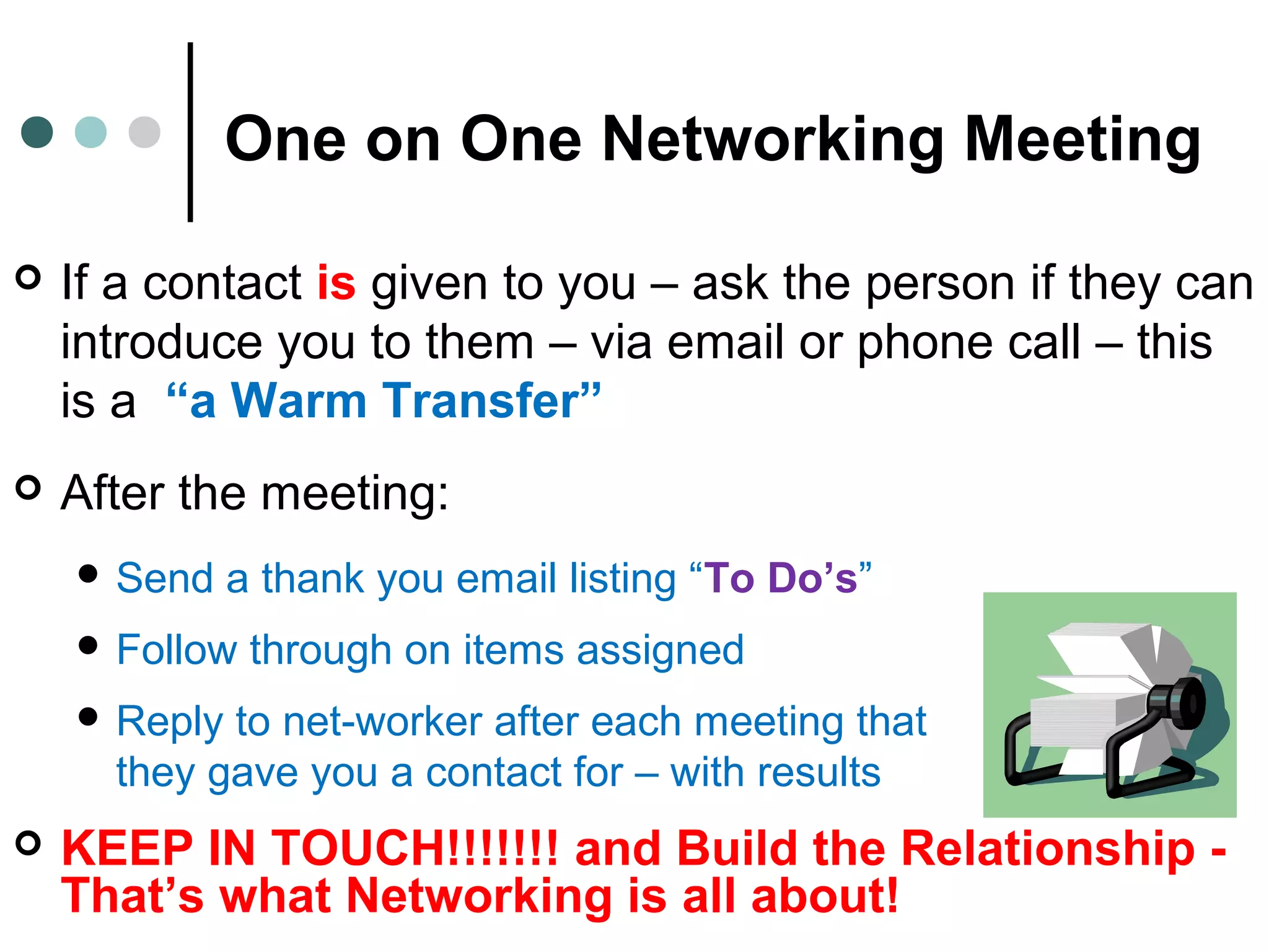 One on One Networking Meeting
 If a contact is given to you – ask the person if they can
introduce you to them – via email or phone call – this
is a “a Warm Transfer”
 After the meeting:
 Send a thank you email listing “To Do’s”
 Follow through on items assigned
 Reply to net-worker after each meeting that
they gave you a contact for – with results
 KEEP IN TOUCH!!!!!!! and Build the Relationship -
That’s what Networking is all about!
 