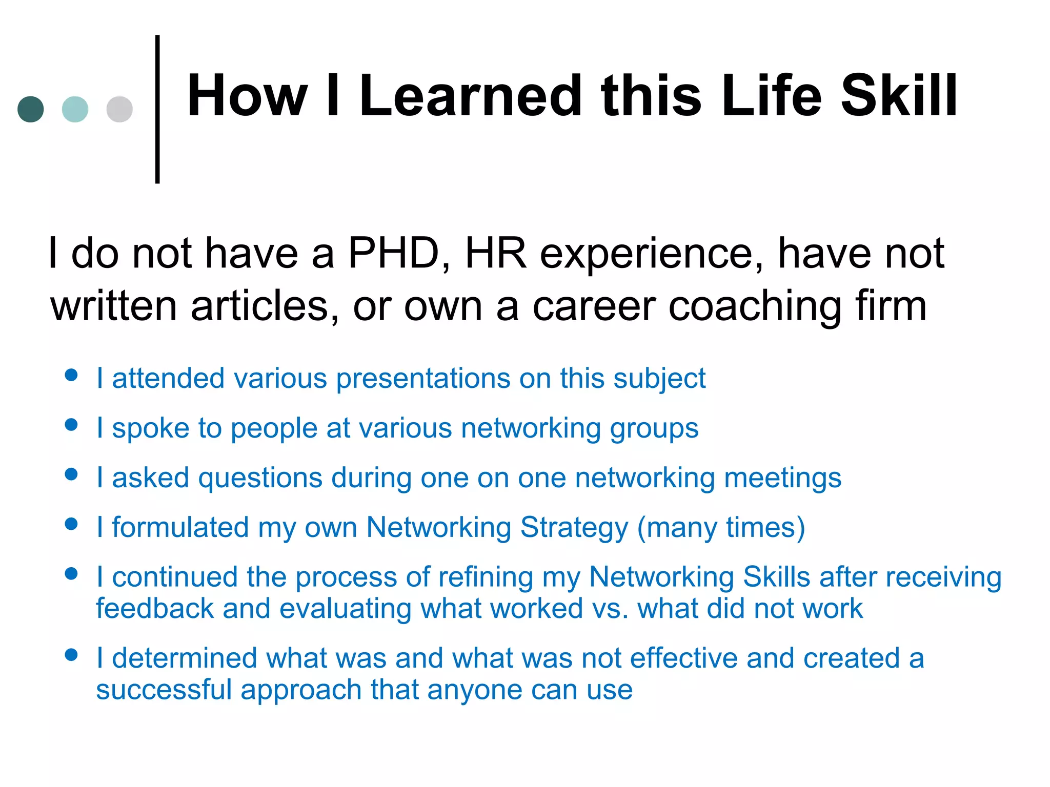 How I Learned this Life Skill
I do not have a PHD, HR experience, have not
written articles, or own a career coaching firm
 I attended various presentations on this subject
 I spoke to people at various networking groups
 I asked questions during one on one networking meetings
 I formulated my own Networking Strategy (many times)
 I continued the process of refining my Networking Skills after receiving
feedback and evaluating what worked vs. what did not work
 I determined what was and what was not effective and created a
successful approach that anyone can use
 