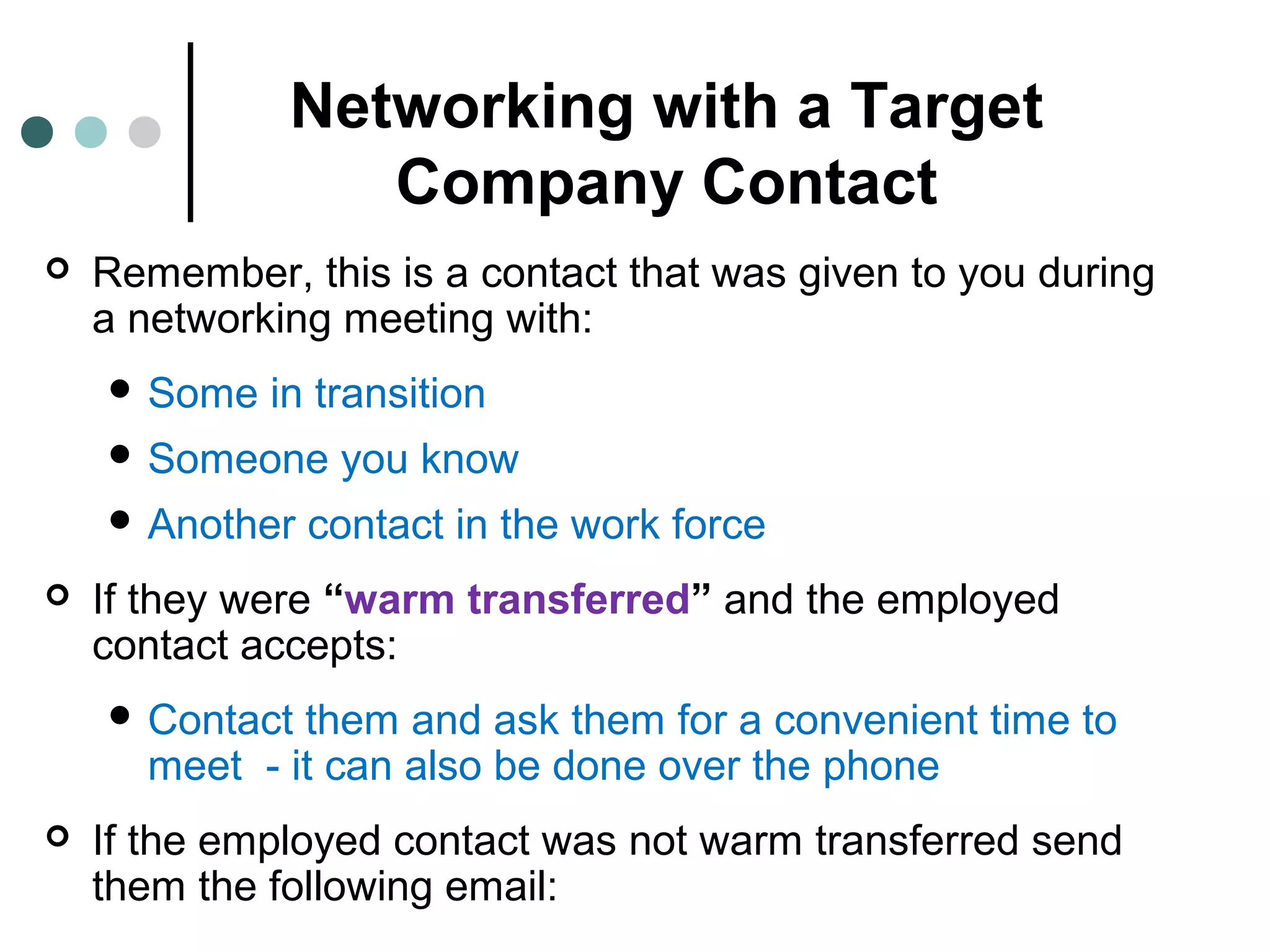 Networking with a Target
Company Contact
 Remember, this is a contact that was given to you during
a networking meeting with:
 Some in transition
 Someone you know
 Another contact in the work force
 If they were “warm transferred” and the employed
contact accepts:
 Contact them and ask them for a convenient time to
meet - it can also be done over the phone
 If the employed contact was not warm transferred send
them the following email:
 