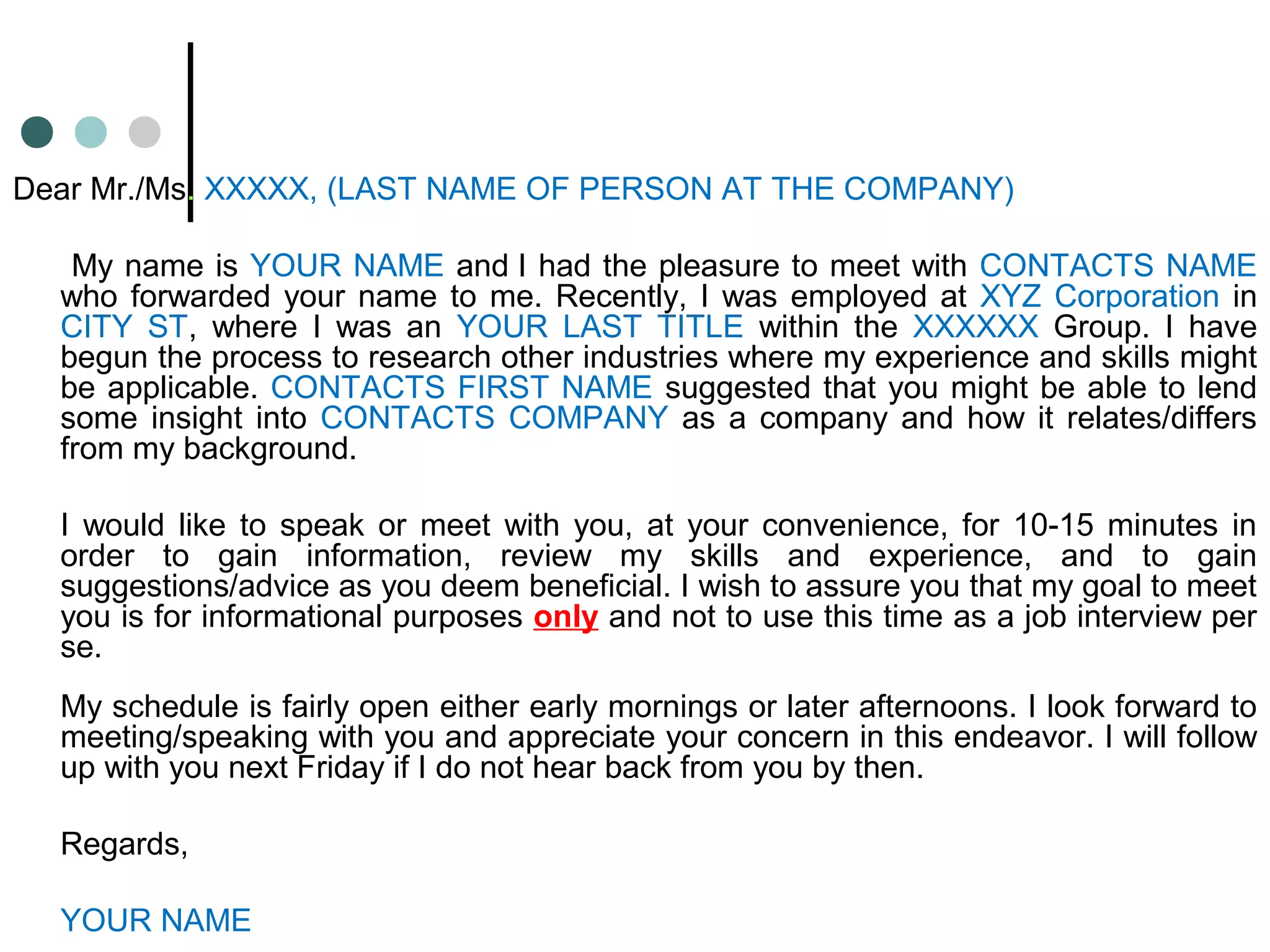 Dear Mr./Ms. XXXXX, (LAST NAME OF PERSON AT THE COMPANY)
My name is YOUR NAME and I had the pleasure to meet with CONTACTS NAME
who forwarded your name to me. Recently, I was employed at XYZ Corporation in
CITY ST, where I was an YOUR LAST TITLE within the XXXXXX Group. I have
begun the process to research other industries where my experience and skills might
be applicable. CONTACTS FIRST NAME suggested that you might be able to lend
some insight into CONTACTS COMPANY as a company and how it relates/differs
from my background.
I would like to speak or meet with you, at your convenience, for 10-15 minutes in
order to gain information, review my skills and experience, and to gain
suggestions/advice as you deem beneficial. I wish to assure you that my goal to meet
you is for informational purposes only and not to use this time as a job interview per
se.
My schedule is fairly open either early mornings or later afternoons. I look forward to
meeting/speaking with you and appreciate your concern in this endeavor. I will follow
up with you next Friday if I do not hear back from you by then.
Regards,
YOUR NAME
 