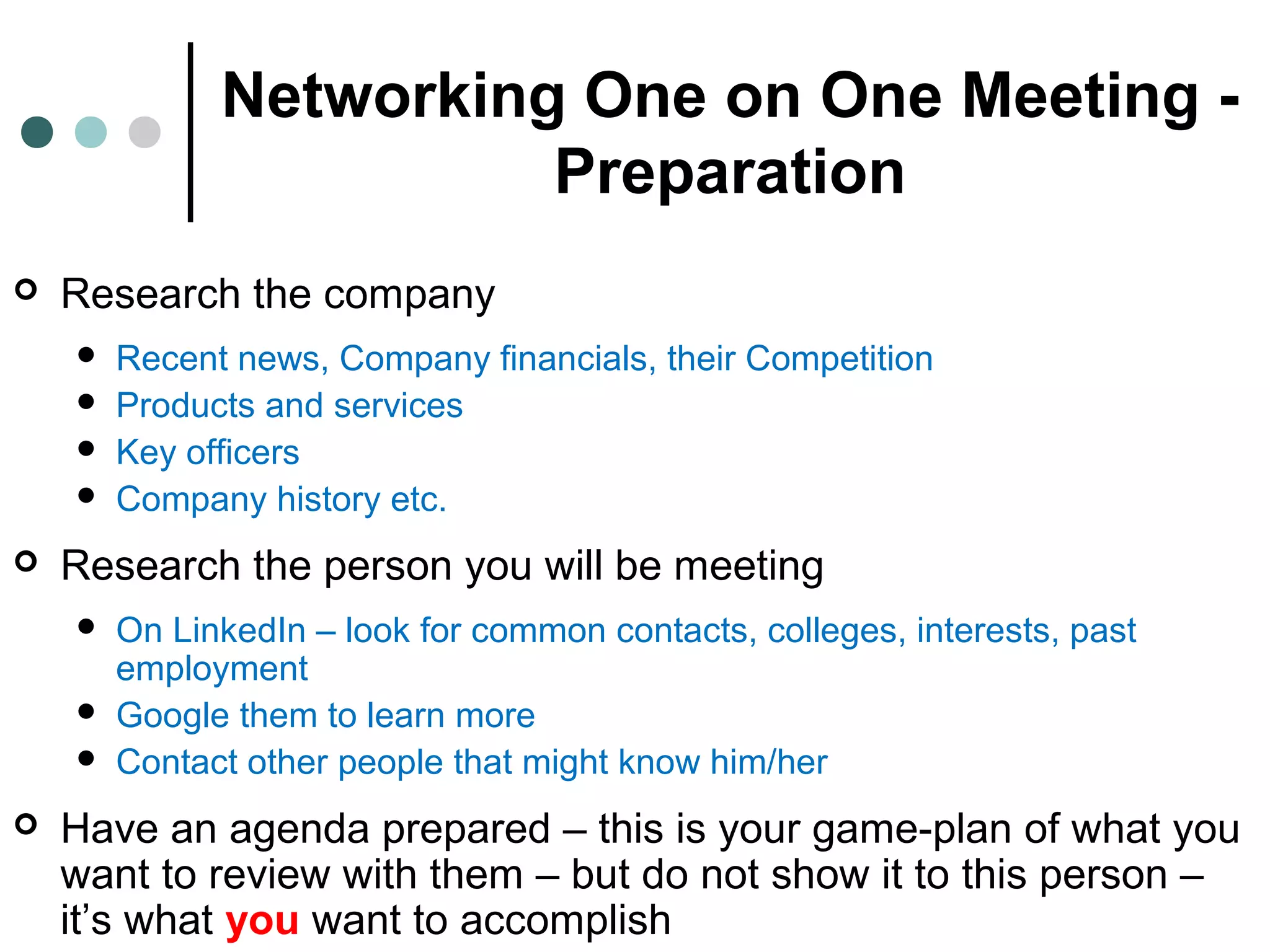 Networking One on One Meeting -
Preparation
 Research the company
 Recent news, Company financials, their Competition
 Products and services
 Key officers
 Company history etc.
 Research the person you will be meeting
 On LinkedIn – look for common contacts, colleges, interests, past
employment
 Google them to learn more
 Contact other people that might know him/her
 Have an agenda prepared – this is your game-plan of what you
want to review with them – but do not show it to this person –
it’s what you want to accomplish
 