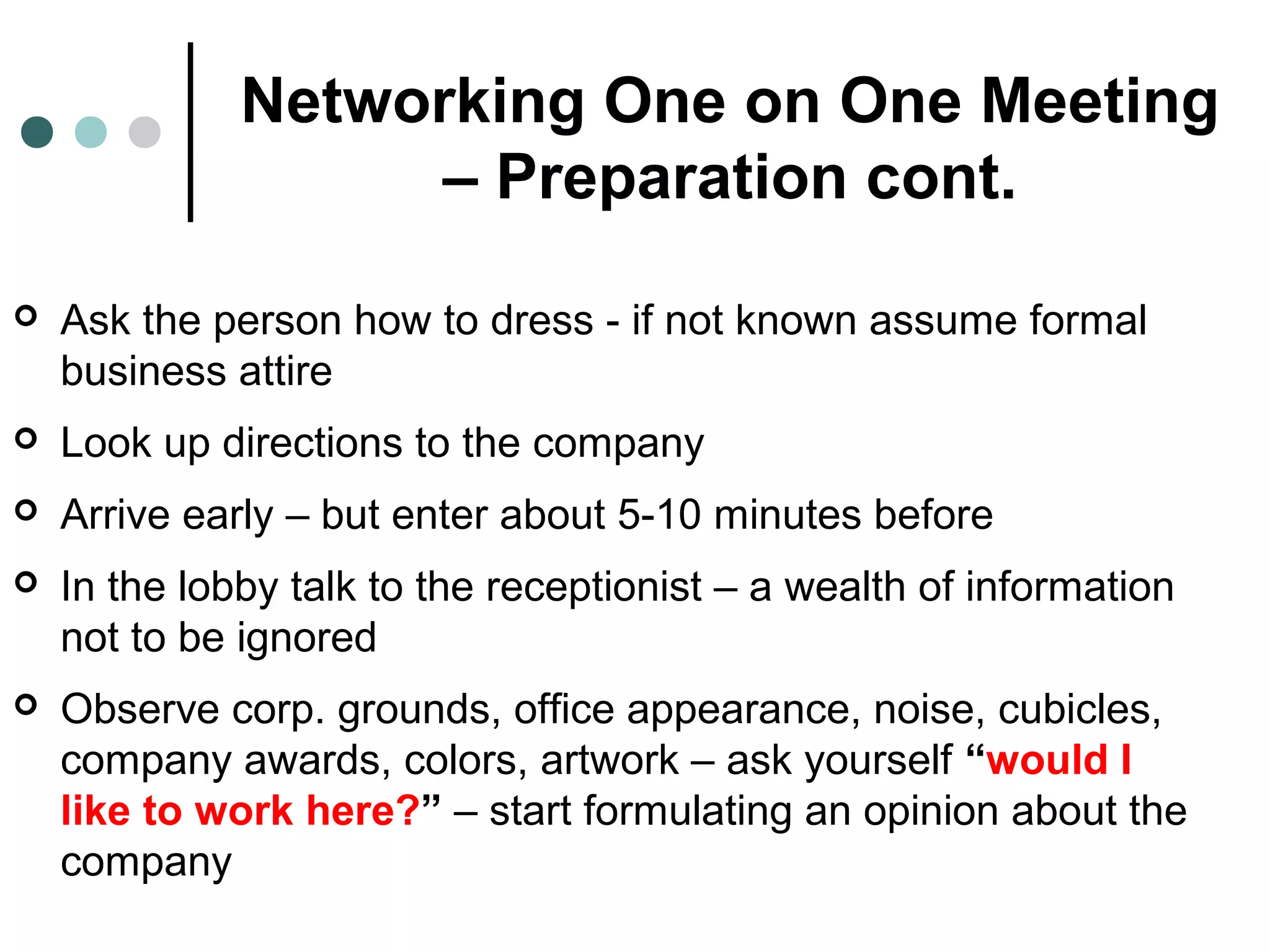 Networking One on One Meeting
– Preparation cont.
 Ask the person how to dress - if not known assume formal
business attire
 Look up directions to the company
 Arrive early – but enter about 5-10 minutes before
 In the lobby talk to the receptionist – a wealth of information
not to be ignored
 Observe corp. grounds, office appearance, noise, cubicles,
company awards, colors, artwork – ask yourself “would I
like to work here?” – start formulating an opinion about the
company
 