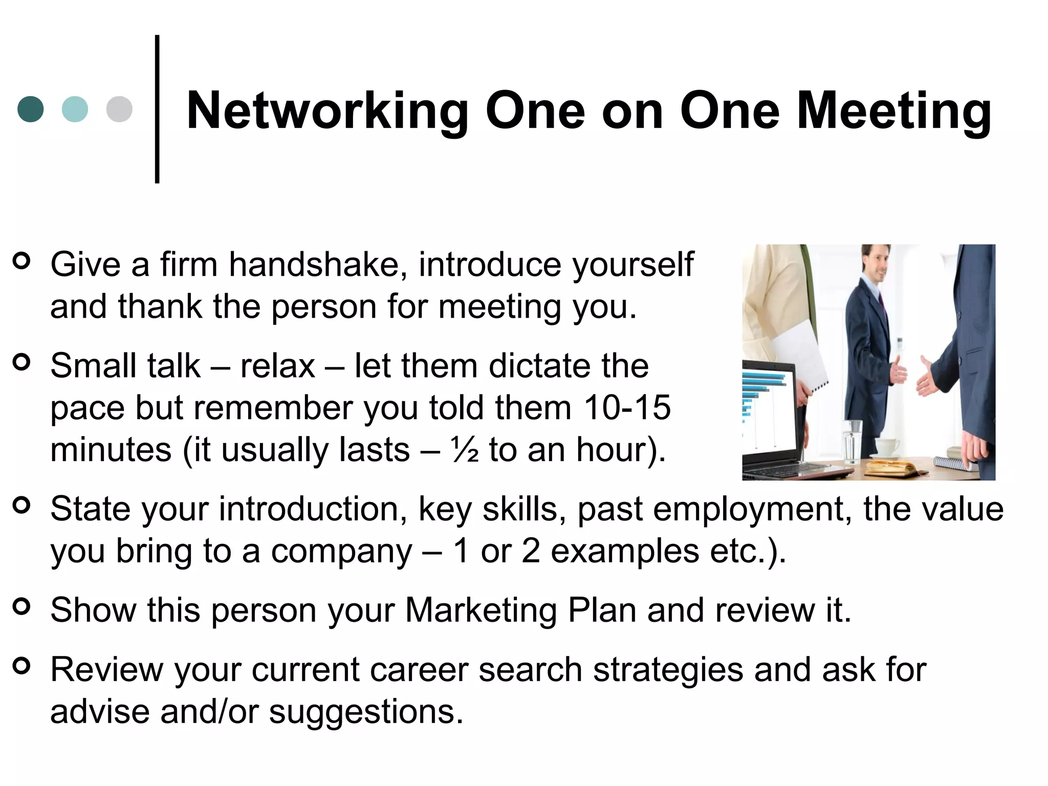 Networking One on One Meeting
 Give a firm handshake, introduce yourself
and thank the person for meeting you.
 Small talk – relax – let them dictate the
pace but remember you told them 10-15
minutes (it usually lasts – ½ to an hour).
 State your introduction, key skills, past employment, the value
you bring to a company – 1 or 2 examples etc.).
 Show this person your Marketing Plan and review it.
 Review your current career search strategies and ask for
advise and/or suggestions.
 