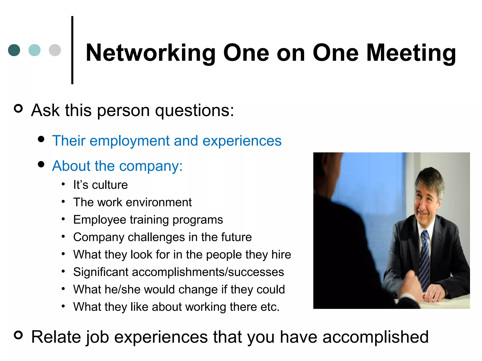 Networking One on One Meeting
 Ask this person questions:
 Their employment and experiences
 About the company:
• It’s culture
• The work environment
• Employee training programs
• Company challenges in the future
• What they look for in the people they hire
• Significant accomplishments/successes
• What he/she would change if they could
• What they like about working there etc.
 Relate job experiences that you have accomplished
 