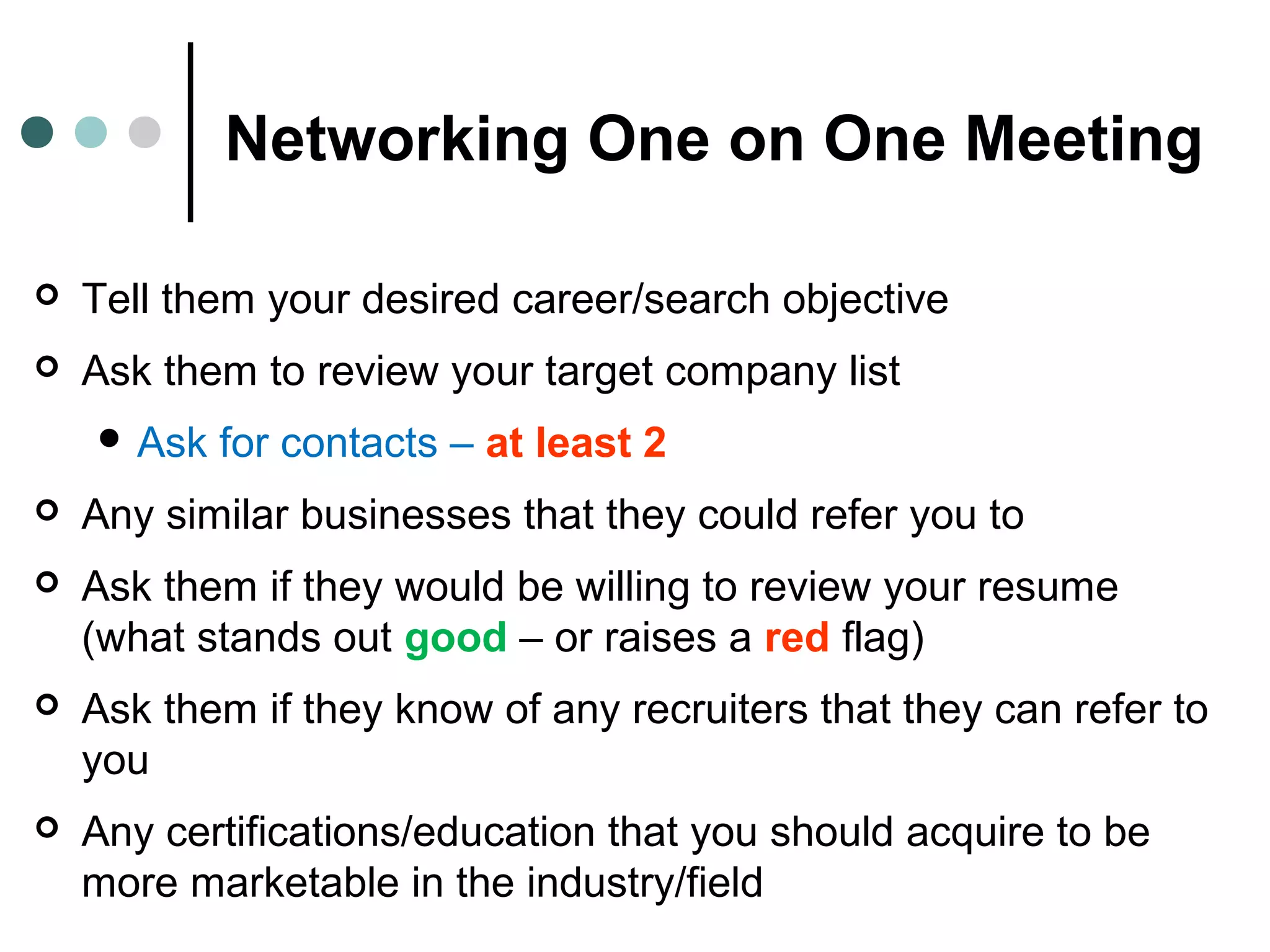 Networking One on One Meeting
 Tell them your desired career/search objective
 Ask them to review your target company list
 Ask for contacts – at least 2
 Any similar businesses that they could refer you to
 Ask them if they would be willing to review your resume
(what stands out good – or raises a red flag)
 Ask them if they know of any recruiters that they can refer to
you
 Any certifications/education that you should acquire to be
more marketable in the industry/field
 