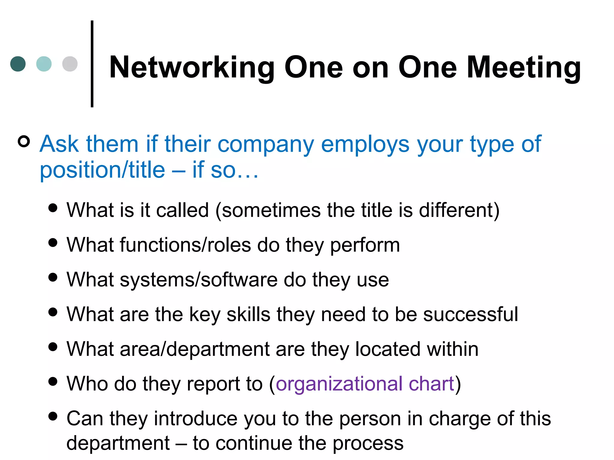 Networking One on One Meeting
 Ask them if their company employs your type of
position/title – if so…
 What is it called (sometimes the title is different)
 What functions/roles do they perform
 What systems/software do they use
 What are the key skills they need to be successful
 What area/department are they located within
 Who do they report to (organizational chart)
 Can they introduce you to the person in charge of this
department – to continue the process
 