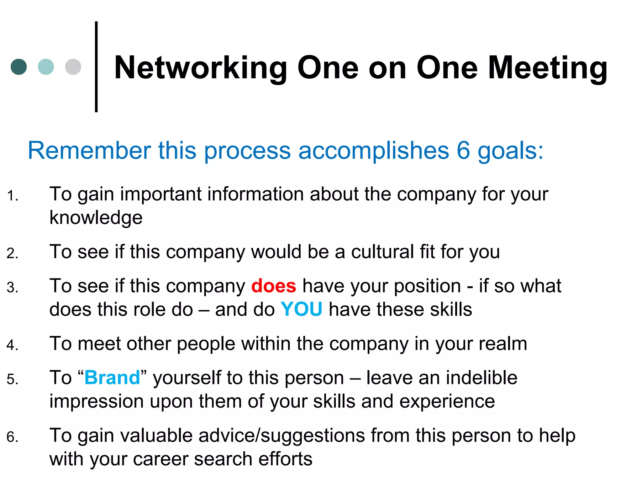 Networking One on One Meeting
Remember this process accomplishes 6 goals:
1. To gain important information about the company for your
knowledge
2. To see if this company would be a cultural fit for you
3. To see if this company does have your position - if so what
does this role do – and do YOU have these skills
4. To meet other people within the company in your realm
5. To “Brand” yourself to this person – leave an indelible
impression upon them of your skills and experience
6. To gain valuable advice/suggestions from this person to help
with your career search efforts
 