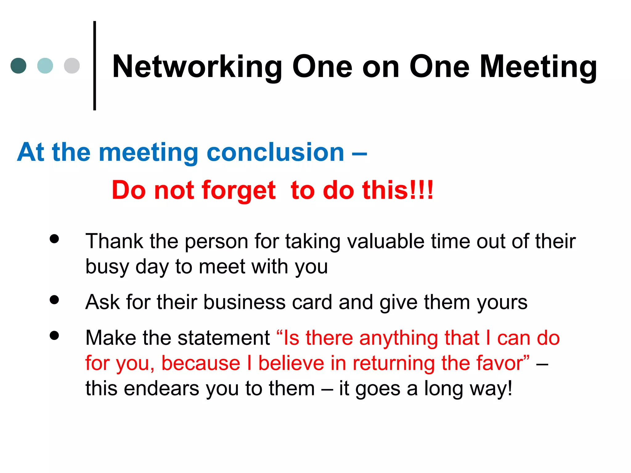 Networking One on One Meeting
At the meeting conclusion –
Do not forget to do this!!!
 Thank the person for taking valuable time out of their
busy day to meet with you
 Ask for their business card and give them yours
 Make the statement “Is there anything that I can do
for you, because I believe in returning the favor” –
this endears you to them – it goes a long way!
 