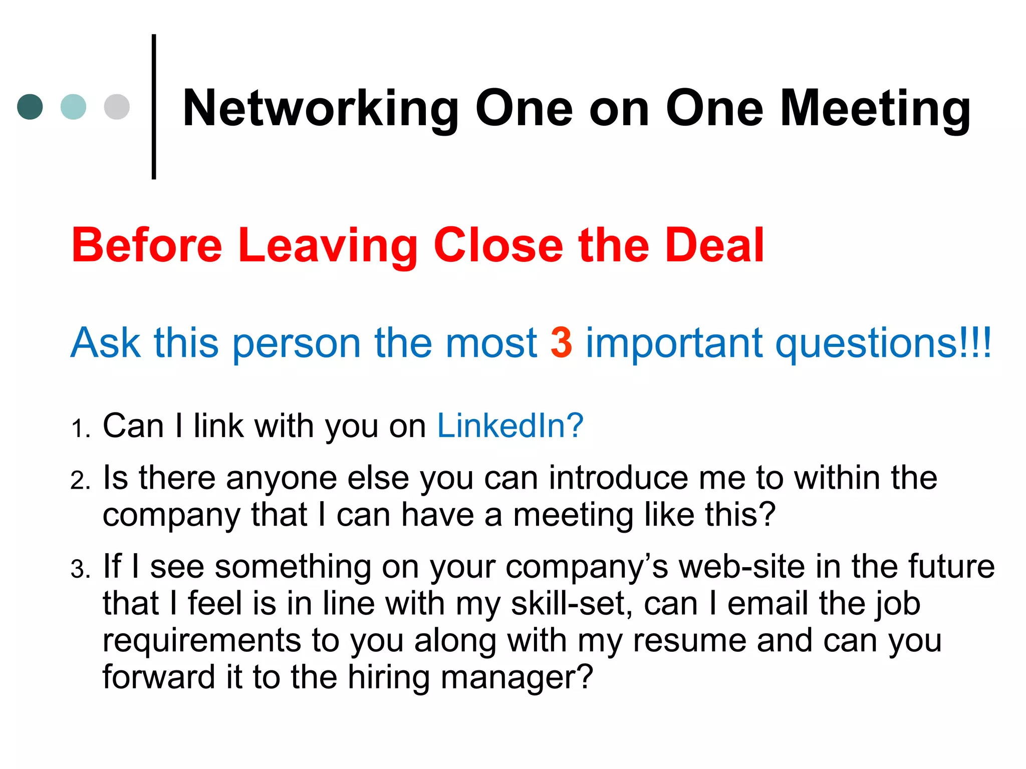 Networking One on One Meeting
Before Leaving Close the Deal
Ask this person the most 3 important questions!!!
1. Can I link with you on LinkedIn?
2. Is there anyone else you can introduce me to within the
company that I can have a meeting like this?
3. If I see something on your company’s web-site in the future
that I feel is in line with my skill-set, can I email the job
requirements to you along with my resume and can you
forward it to the hiring manager?
 