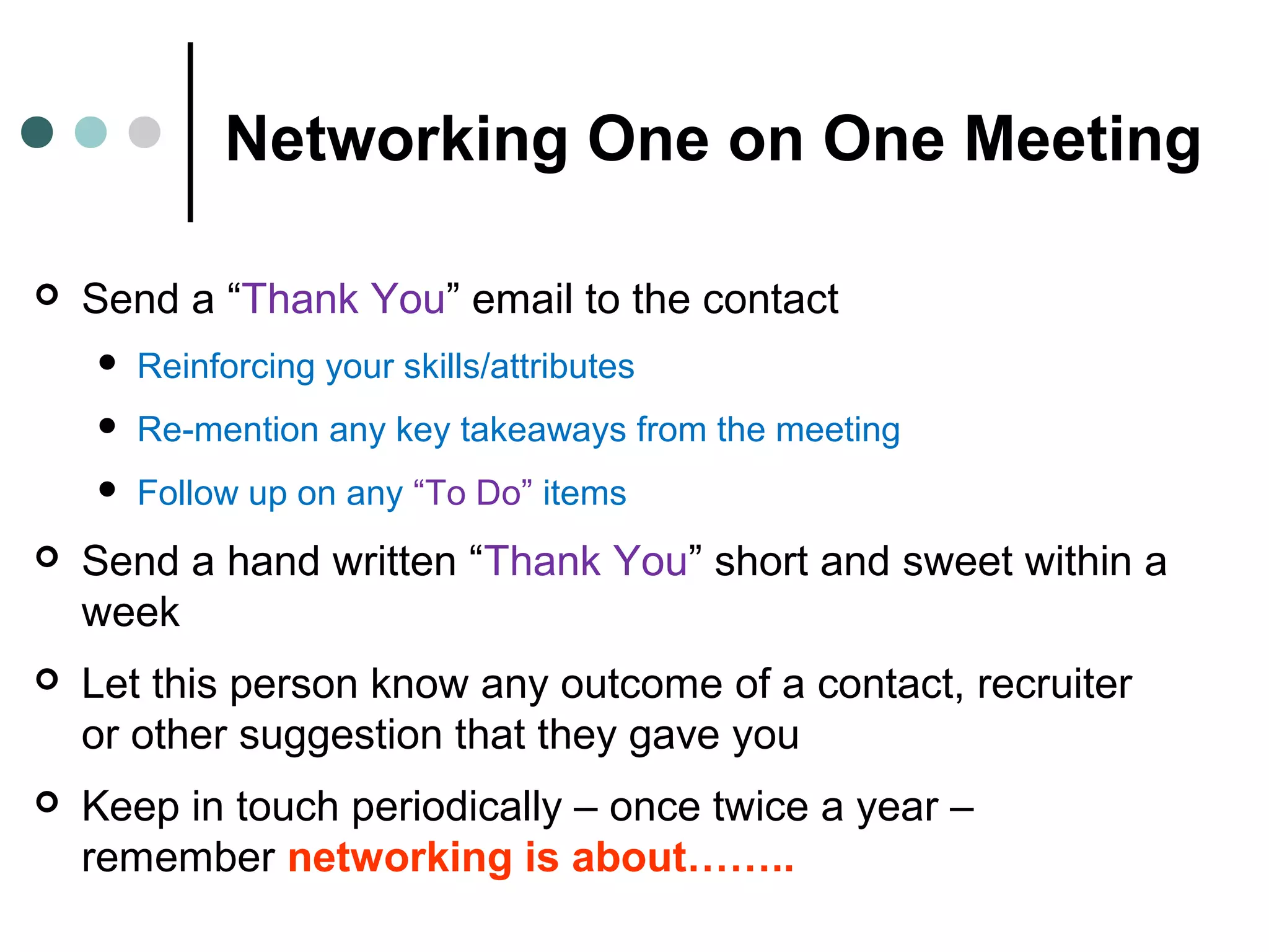 Networking One on One Meeting
 Send a “Thank You” email to the contact
 Reinforcing your skills/attributes
 Re-mention any key takeaways from the meeting
 Follow up on any “To Do” items
 Send a hand written “Thank You” short and sweet within a
week
 Let this person know any outcome of a contact, recruiter
or other suggestion that they gave you
 Keep in touch periodically – once twice a year –
remember networking is about……..
 