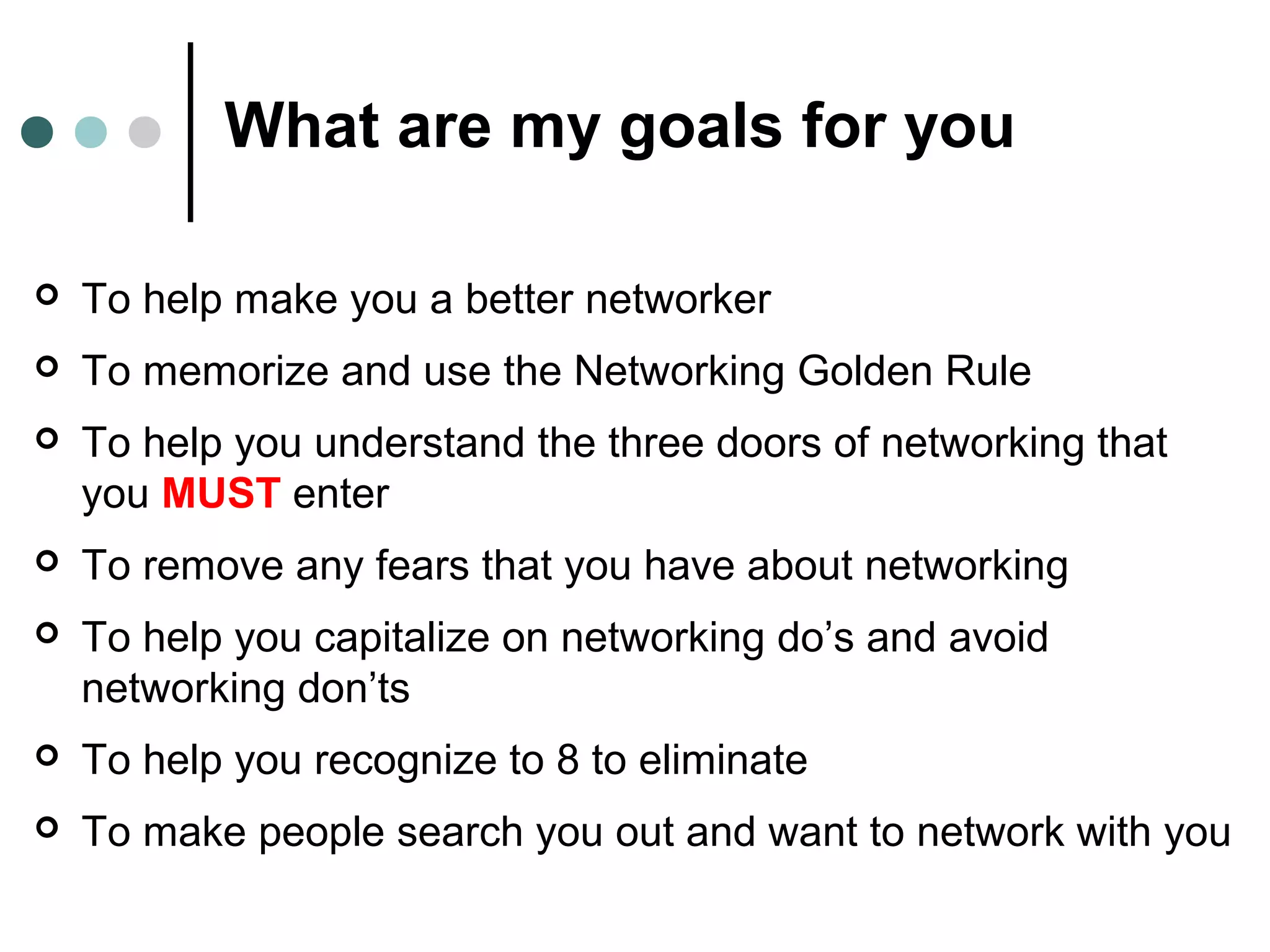 What are my goals for you
 To help make you a better networker
 To memorize and use the Networking Golden Rule
 To help you understand the three doors of networking that
you MUST enter
 To remove any fears that you have about networking
 To help you capitalize on networking do’s and avoid
networking don’ts
 To help you recognize to 8 to eliminate
 To make people search you out and want to network with you
 