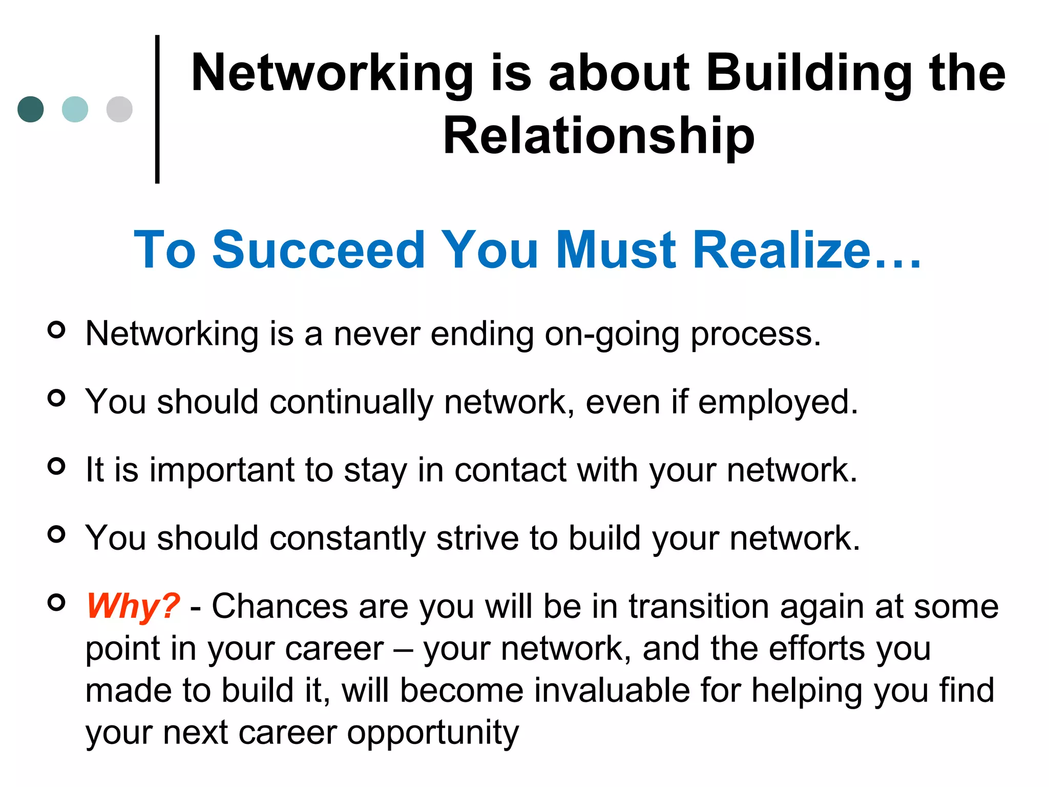 Networking is about Building the
Relationship
To Succeed You Must Realize…
 Networking is a never ending on-going process.
 You should continually network, even if employed.
 It is important to stay in contact with your network.
 You should constantly strive to build your network.
 Why? - Chances are you will be in transition again at some
point in your career – your network, and the efforts you
made to build it, will become invaluable for helping you find
your next career opportunity
 