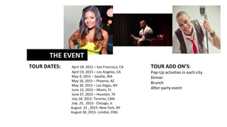 TOUR DATES: April 18, 2015 – San Francisco, CA
April 19, 2015 – Los Angeles, CA
May 9, 2015 – Seattle, WA
May 16, 2015 – Phoenix, AZ
May 30, 2015 – Las Vegas, NV
June 13, 2015 – Miami, FL
June 27, 2015 – Houston, TX
July 18, 2015- Toronto, CAN
July 25, 2015- Chicago, IL
August 22 , 2015- New York, NY
August 30, 2015- London, ENG
TOUR ADD ON’S:
Pop-Up activities in each city.
Dinner
Brunch
After-party event
THE EVENT
 