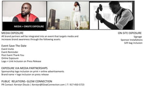 MEDIA + ONSITE EXPOSURE
MEDIA EXPOSURE
All brand partners will be integrated into an event that targets media and
increases brand awareness through the following assets:
Event Save The Date
Event Invite
Event Reminder
Post Event Thank You
Online Exposure
Logo + Link Inclusion on Press Release
EXPOSURE VIA MEDIA PARTNERSHIPS
Sponsorship logo inclusion on print + online advertisements
Brand name + logo inclusion on press release
PUBLIC RELATIONS- GLOW CONNECTION
PR Contact: Kerstyn Dioulo | Kerstyn@GlowConnection.com | T: 917-450-5723
ON-SITE EXPOSURE
Signage
Sponsor Installations
Gift bag inclusion
 