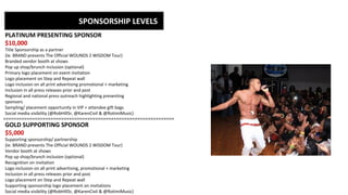 SPONSORSHIP LEVELS
>>>>>>>>>>>>>>>>>>>>>>>>>>>>>>>>>>>>>>>>>>>>>>>>>>>>>>>>>>>>>>>>>
PLATINUM PRESENTING SPONSOR
$10,000
Title Sponsorship as a partner
{Ie. BRAND presents The Official WOUNDS 2 WISDOM Tour}
Branded vendor booth at shows
Pop up shop/brunch inclusion (optional)
Primary logo placement on event invitation
Logo placement on Step and Repeat wall
Logo inclusion on all print advertising promotional + marketing
Inclusion in all press releases prior and post
Regional and national press outreach highlighting presenting
sponsors
Sampling/ placement opportunity in VIP + attendee gift bags
Social media visibility (@RobHillSr, @KarenCivil & @RotimiMusic)
GOLD SUPPORTING SPONSOR
$5,000
Supporting sponsorship/ partnership
{Ie. BRAND presents The Official WOUNDS 2 WISDOM Tour}
Vendor booth at shows
Pop up shop/brunch inclusion (optional)
Recognition on invitation
Logo inclusion on all print advertising, promotional + marketing
Inclusion in all press releases prior and post
Logo placement on Step and Repeat wall
Supporting sponsorship logo placement on invitations
Social media visibility (@RobHillSr, @KarenCivil & @RotimiMusic)
 