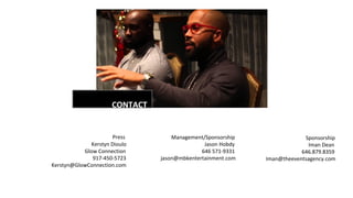 m
CONTACT
Press
Kerstyn Dioulo
Glow Connection
917-450-5723
Kerstyn@GlowConnection.com
Management/Sponsorship
Jason Hobdy
646 571-9331
jason@mbkentertainment.com
Sponsorship
Iman Dean
646.879.8359
Iman@theeventsagency.com
 