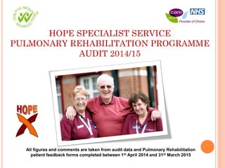 HOPE SPECIALIST SERVICE
PULMONARY REHABILITATION PROGRAMME
AUDIT 2014/15
All figures and comments are taken from audit data and Pulmonary Rehabilitation
patient feedback forms completed between 1st April 2014 and 31st March 2015
 