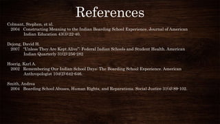 References
Colmant, Stephen, et al.
2004 Constructing Meaning to the Indian Boarding School Experience. Journal of American
Indian Education 43(3):22-40.
Dejong, David H.
2007 “Unless They Are Kept Alive”: Federal Indian Schools and Student Health. American
Indian Quarterly 31(2):256-282
Hoerig, Karl A.
2002 Remembering Our Indian School Days: The Boarding School Experience. American
Anthropologist 104(2):642-646.
Smith, Andrea
2004 Boarding School Abuses, Human Rights, and Reparations. Social Justice 31(4):89-102.
 