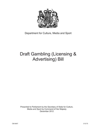 Department for Culture, Media and Sport




          Draft Gambling (Licensing &
                Advertising) Bill




          Presented to Parliament by the Secretary of State for Culture,
                 Media and Sport by Command of Her Majesty
                               December 2012




CM 8497                                                                    £10.75
 