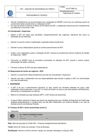 AST – ANÁLISE DE SEGURANÇA DA TAREFA
Código
SV-PT-SMT-01
Área/Departamento:
Segurança do Trabalho
PROCEDIMENTO TÉCNICO
• Atender imediatamente às recomendações e/ou orientações do SESMT Local e/ou sua Liderança quanto ao
cumprimento deste procedimento e a utilização da AST;
• Em caso de perda ou extravio do Bloco de formulários de AST, o colaborador deverá procurar imediatamente
sua liderança e comunicar o fato.
4.4 Coordenador / Supervisor
• Aplicar a AST em todas suas atividades, independentemente das urgências, relevância dos riscos ou
solicitação da sua liderança;
• Garantir no que lhe couber a implantação e aplicação deste procedimento;
• Orientar os seus colaboradores quanto ao correto preenchimento da AST;
• Auditar o seu colaborador quanto à utilização da AST, através do procedimento técnico Auditoria de Gestão
de Segurança - SMAT;
• Comunicar ao SESMT local as anomalias encontradas na utilização da AST, quando o mesmo possuir
participação nas ações corretivas;
• Fornecer os blocos de AST aos seus colaboradores.
4.5 Responsável de Centro de negócios - RCN
• Garantir o cumprimento deste procedimento por todo seu Coordenador / Supervisor;
• Garantir que todo o Colaborador sob sua responsabilidade seja treinado e aplique a AST em conformidade
com este procedimento.
5. DESCRIÇÃO
• A AST é de uso e preenchimento individual, ou seja, mesmo em atividade realizada em grupo, cada
colaborador deverá preencher a sua AST no intuito de avaliar os riscos a que está exposto individualmente,
eliminando ou neutralizando os mesmos;
• Mesmo em atividade que seja realizada ARPT, a AST deverá ser preenchida;
• A capa do Bloco descreve 5 passos que devem ser seguidos para que a Análise de Segurança da Tarefa seja
realizada adequadamente e, portanto deve ser lida pelo Colaborador com extrema atenção e em caso de
dúvidas procure sua liderança imediata.
5.1 Campos da AST a serem preenchidos (anexo I)
• Cabeçalho:
Data: Data de execução da Tarefa AST – Preecher obrigatoriamente dia/mês/ano;
Tarefa: Nome da Tarefa, por exemplo, Troca de lâmpada;
Área/Equipe: Número ou Nome da àrea / equipe, por exemplo, Montagem ou Equipe 1820;
 