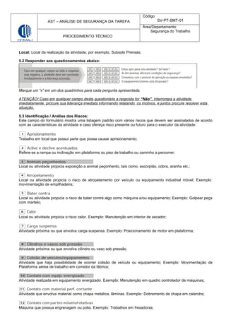 AST – ANÁLISE DE SEGURANÇA DA TAREFA
Código
SV-PT-SMT-01
Área/Departamento:
Segurança do Trabalho
PROCEDIMENTO TÉCNICO
Local: Local da realização da atividade, por exemplo, Subsolo Prensas;
5.2 Responder aos questionamentos abaixo:
Marque um “x” em um dos quadrinhos para cada pergunta apresentada.
ATENÇÂO! Caso em qualquer campo deste questionário a resposta for “Não”, interrompa a atividade
imediatamente, procure sua liderança imediata informando relatando os motivos, e juntos procure resolver esta
situação.
5.3 Identificação / Análise dos Riscos:
Este campo do formulário mostra uma listagem padrão com vários riscos que devem ser assinalados de acordo
com as características da atividade e caso ofereça risco presente ou futuro para o executor da atividade:
Trabalho em local que possui parte que possa causar aprisionamento;
Refere-se a rampa ou inclinação em plataforma ou piso de trabalho ou caminho a percorrer;
Local ou atividade propicia exposição a animal peçonhento, tais como, escorpião, cobra, aranha etc.;
Local ou atividade propicia o risco de atropelamento por veículo ou equipamento industrial móvel; Exemplo:
movimentação de empilhadeira;
Local ou atividade propicia o risco de bater contra algo como máquina e/ou equipamento; Exemplo: Golpear peça
com martelo;
Local ou atividade propicia o risco calor. Exemplo: Manutenção em interior de secador;
Atividade próxima ou que envolva carga suspensa. Exemplo: Posicionamento de motor em plataforma;
Atividade próxima ou que envolva cilindro ou vaso sob pressão.
Atividade que haja possibilidade de ocorrer colisão de veículo ou equipamento; Exemplo: Movimentação de
Plataforma aérea de trabalho em corredor da fábrica;
Atividade realizada em equipamento energizado. Exemplo: Manutenção em quadro controlador de máquinas;
Atividade que envolva material como chapa metálica, lâminas. Exemplo: Dobramento de chapa em calandra;
Máquina que possua engrenagem ou polia. Exemplo: Trabalhos em fresadoras;
 