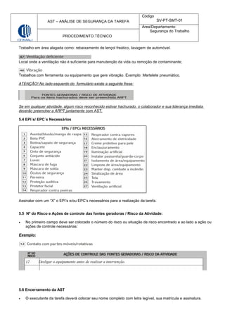 AST – ANÁLISE DE SEGURANÇA DA TAREFA
Código
SV-PT-SMT-01
Área/Departamento:
Segurança do Trabalho
PROCEDIMENTO TÉCNICO
Trabalho em área alagada como: rebaixamento de lençol freático, lavagem de automóvel.
Local onde a ventilação não é suficiente para manutenção da vida ou remoção de contaminante;
Trabalhos com ferramenta ou equipamento que gere vibração. Exemplo: Martelete pneumático.
ATENÇÂO! No lado esquerdo do formulário existe a seguinte frese:
Se em qualquer atividade, algum risco reconhecido estivar hachurado, o colaborador e sua liderança imediata
deverão preencher a ARPT juntamente com AST.
5.4 EPI´s/ EPC´s Necessários
Assinalar com um “X” o EPI’s e/ou EPC’s necessários para a realização da tarefa.
5.5 Nº do Risco e Ações de controle das fontes geradoras / Risco da Atividade:
• No primeiro campo deve ser colocado o número do risco ou situação de risco encontrado e ao lado a ação ou
ações de controle necessárias:
Exemplo:
5.6 Encerramento da AST
• O executante da tarefa deverá colocar seu nome completo com letra legível, sua matrícula e assinatura.
12 Desligar o equipamento antes de realizar a intervenção.
 