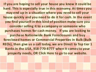 If you are hoping to sell your house you know it could be
hard. This is especially true in this economy. At times you
   may end up in a situation where you need to sell your
house quickly and you need to do it for cash. In the event
  you find yourself in this kind of position make sure you
      consider selling it to a company or someone who
  purchases homes for cash money. If you are looking to
      purchase Nationwide Bank Foreclosures and buy
foreclosed homes or Commercial Properties in Bulk (Bulk
REOs), then give us a call today, we are Direct to Top tier 1
  Banks in the USA, 918-770-8777 when it comes to your
     property needs, OR Click Here to go to our website.
 