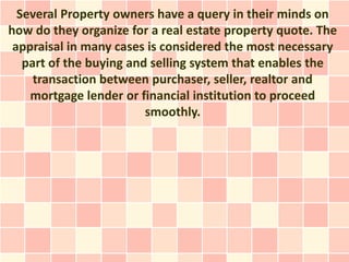 Several Property owners have a query in their minds on
how do they organize for a real estate property quote. The
 appraisal in many cases is considered the most necessary
   part of the buying and selling system that enables the
     transaction between purchaser, seller, realtor and
    mortgage lender or financial institution to proceed
                         smoothly.
 