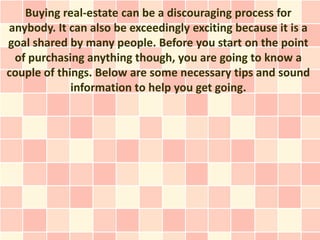 Buying real-estate can be a discouraging process for
anybody. It can also be exceedingly exciting because it is a
goal shared by many people. Before you start on the point
 of purchasing anything though, you are going to know a
couple of things. Below are some necessary tips and sound
             information to help you get going.
 