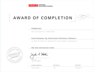 A W A R D O F C O M P L E T I O N
AS PART OF ORACLE’S WORKFORCE DEVELOPMENT PROGRAM AT
HAS SUCCESSFULLY COMPLETED
PROBIR ROY
Oracle Database 10g: Administration Workshop II Release 2
SQL Star International Limited
Sudhansu Mohanty 2013-08-12 50131918
 