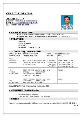 CURRICULUM VITAE
AKASH DUTTA
B.TECH IN MECHANICAL ENGINEERING
EMAIL.ID: AKASHDUTT92@GMAIL.COM
PH.NO: 90384814698420688997
 CAREER OBJECTIVE:
O TO DEAL WITH DIFFERENT PROFESSIONAL CHALLENGES WITH EASE.
O TO SERVE THE COMPANY WITH BEST OF MY KNOWLEDGE AND EXPERIENCE.
 STRENGTH:
O HONEST
O HARD WORKING
O SINCERE
O FLEXIBLE TO ANY SITUATION
 ACADEMIC QUALIFICATION:
NAME OF THE
EXAMINATION
BOARD/UNIVERSITY
( INSTITUTE NAME)
YEAR OF
PASSING
PERCENTAGE/
YGPA
B.Tech in
Mechanical
Engineering
WEST BENGAL UNIVERSITY OF
TECHNOLOGY (IDEAL INSTITUTE
OF ENGINEERING)
1st
year(2012)
2nd
year(2013)
3rd
year (2014)
4TH
year(2015)
1st
YEAR YGPA 7.96
2nd
YEAR YGPA 7.98
3rd
YEAR YGPA 7.78
4th
YEAR YGPA 8.52
(10+2)
HIGHER
SECONDARY
WEST BENGAL COUNCIL OF
HIGHER SECONDARY
EDUCATION(BELGHORIA
JATINDAS VIDYAMANDIR)
2011 58.04%
(10th
)
SECONDARY
WEST BENGAL BOARD OF
SECONDARY EDUCATION
(BELGHORIA HIGH SCHOOL)
2009 68.74%
DGPA/CGPA of B.Tech in Mechanical Engineering 8.08
 COMPUTER PROFICIENCY:
o Basic knowledge of computer.
o AutoCAD 2007 2D & 3D from CMC Academy.
 SKILLS
Acquired proper communication skills and basic computer savvy including AutoCAD (2D & 3D).
Cont’d.
 