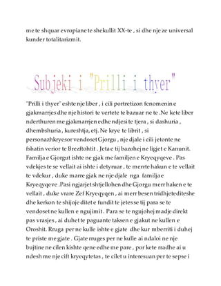 me te shquar evropiane te shekullit XX-te , si dhe nje ze universal
kunder totalitarizmit.
"Prilli i thyer" eshte nje liber , i cili portretizon fenomenin e
gjakmarrjes dhe nje histori te vertete te bazuar ne te .Ne kete liber
nderthuren me gjakmarrjen edhe ndjesite tjera , si dashuria ,
dhembshuria , kureshtja, etj. Ne krye te librit , si
personazhkryesor vendosetGjorgu , nje djale i cili jetonte ne
fshatin verior te Brezftohtit . Jeta e tij bazohej ne ligjet e Kanunit.
Familja e Gjorgut ishte ne gjak me familjen e Kryeqyqeve . Pas
vdekjes te se vellait ai ishte i detyruar , te merrte hakun e te vellait
te vdekur , duke marre gjak ne nje djale nga familja e
Kryeqyqeve .Pasi ngjarjetshtjellohen dhe Gjorgu merr haken e te
vellait , duke vrare Zef Kryeqyqen , ai merr besen tridhjetediteshe
dhe kerkon te shijoje ditet e fundit te jetesse tij para se te
vendosetne kullen e ngujimit. Para se te ngujohej madje direkt
pas vrasjes , ai duhette paguante taksen e gjakut ne kullen e
Oroshit. Rruga per ne kulle ishte e gjate dhe kur mberriti i duhej
te priste me gjate . Gjate rruges per ne kulle ai ndaloi ne nje
bujtine ne cilen kishte qene edhe me pare , por kete rradhe ai u
ndesh me nje cift kryeqytetas , te cilet u interesuan per te sepse i
 