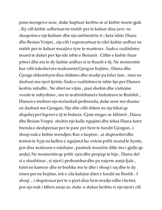 pane mengen e zeze, duke kuptuar keshtu se ai kishte marre gjak
. Ky cift kishte udhetuarne rrafsh per te kaluar disa jave ne
shoqerine e nje kulture dhe nje ambientite ri ; keta ishin Diana
dhe Besian Vorpsi , nje cift i sapomartuar te cilet kishin ardhur ne
rrafsh per te kaluar muajin e tyre te marteses. Sado e cuditshme
mund te duket por kjo ide ishte e Besianit . Ciftin e kishte ftuar
princi dhe ata te dy kishin ardhur si te ftuarit e tij. Ne momentin
kur cifti ndeshetme malesonin Gjorgne bujtine , Diana dhe
Gjorgu shkembyen disa shikime dhe madje pa folur fare , rane ne
dashuri me njeri tjetrin. Sado e cuditshme te ishte kjo per Dianen
keshtu ndodhi . Ne ditet ne vijim , pasi shohin dhe vizitojne
vende te ndryshme , me te mahnitshmete fashatrave te Rrafshit ,
Dianen e rrethon nje melankoli perbrenda, duke rene me shume
ne dashuri me Gjorgun. Nje dite cifti shkon ne nje fshat qe
shquhej per liqenet e tij te bukura. Gjate rruges se kthimit , Diana
dhe Besian Vorpsi shohin nje kulle ngujimi dhe teksa Diana futet
brenda e deshperuar per te pare per here te fundit Gjorgun , i
shoqi nuk e kishte mendjen.Kur e kupton , ai shqtesohetdhe
tenton te hyje ne kullen e ngujimit ku vetem prifti mundte hynte,
por disa malesore e ndalojne ,pasinuk mundte dilte me i gjalle qe
andej.Ne momentin qe prifti vjen dhe perpiqe te hije , Diana del
si e shashtisur , si njeri i perhumburdhe pa nxjerre asnje fjale ,
futet ne karroce dhe se bashku me te dhe i shoqi i saj dhe te dy
nisen per ne bujtine, tek e cila kalojne ditet e fundit ne Rrafsh . I
shoqi , i shqetesuarper te e pyet disa here madje edhe i bertet,
por ajo nuk i kthen asnje ze, duke u dukur keshtu si nje njerii cili
 