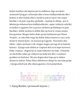 kishte humbur cdo shprese per te ardhmen.Nga ana tjeter
malesorit Gjorg po i mbarojne ditet e beses tridhjetediteshe dhe i
kerkon te atit ti kaloje ditet e fundit te jetessi njeri i lire neper
bjeshke.I ati pasi i jep disa qindarka , i jep leje te shkoje , por te
kthehej pa mbaruar besa tridhjetediteshe , sepse i duhej te mbyllej
ne kullen e ngujimit. Por ai pervec deshires qe kishteper te pare
bjeshket, kishte deshire te shihte dhe nje here te vetme zonjen
kryeqytetase. Rruges kalon duke pyetur kalimtaret per Diana
Vorpsin , se nda ishte rruga ku kishte kaluar karroca e saj e se ku
donin te shonin tjeter, ne menyre qe ti gjente . Pasi kalon disa
fshtra , takon nje burre i cili i tregon rrugen per nga do te kalonte
karroca . Gjorgu nuk ndalon se vrapuari deri sa te kape karrocen .
Duke vrapuar , degjon nje ze nepershkurret me tutje . Pastaj bie
ne shesh dhe ndien qe e kthyen me balle lart dhe i vendosen
pushken ne kraharor. Me pas degjon disa hapa qe iu duken
shume te njohur. Teksa Diana kthehetne shtepi me nje mije pyetje
, Gjorgu mbyll syte dhe shijon gjumin e tij te perjetshem.
1. Gjorg Berisha ( personazh kryesor )
 